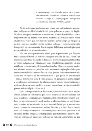 O ensino da temática indígena154
e continuidade, contribuindo assim para promo-
ver o respeito à diversidade cultural e à criatividade
humana – Artigo 2º-, Convenção para a Salvaguarda
do Patrimônio Imaterial (UNESCO, 2003)
Neste texto, acompanhamos um pouco das trajetórias das popula-
ções indígenas na História do Brasil, principalmente a partir da Região
Nordeste, compreendendo que as memórias – em sua diversidade – consti-
tui patrimônio de imenso valor para a existência e afirmação destes povos
atualmente. Vimos que o patrimônio cultural como campo de pesquisa e
ensino – em suas interfaces com a temática indígena – constitui uma fonte
inesgotável para a construção de estratégias, didáticas e metodologias para
o ensino básico, em seus vários níveis.
Um dos principais desafios atuais para os professores que desejam
tratar adequadamente da temática indígena em sala de aula, talvez seja
mesmo desconstruir estereótipos fundados em visões preconcebidas sobre
os povos indígenas. A vivência com estas populações no presente, em seu
cotidiano, concomitante a leituras direcionadas, filmes, pesquisas temáti-
cas, visitas a museus e exposições, entre outras estratégias planejadas para
serem desenvolvidas dentro e fora de salas, podem se tornar maneiras efi-
cazes não só superar os desconhecimentos – que geram os preconceitos
– mas de reconstruir junto à estas gerações em processo de escolarização
e socialização, novos modos de relacionamento com os povos indígenas e,
mais amplamente, com as diferenças em suas relações socioculturais (de
gênero, etário, religião, classe, etc.).
Uma concepção estática de cultura, que fundamenta estes estere-
ótipos, devem ser substituídas por visões dinâmicas e historicizadas, nas
qual as culturas (no plural), que mudam no tempo (se transformam), tam-
bém variam internamente, modelando e sendo modeladas por sujeitos em
suas relações socioculturais; ou seja, são sociedades que se comunicam
umas com outras e fazem intercâmbios diversos por meio destas intera-
ções. Ao acompanharmos as transformações da noção de patrimônio na
História, desde a antiguidade europeia (da qual herdamos a palavra, deri-
vada do latim pater, aquilo que se herda do pai), até a emergência de que
 