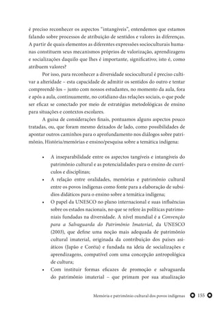 155Memória e patrimônio cultural dos povos indígenas
é preciso reconhecer os aspectos “intangíveis”, entendemos que estamos
falando sobre processos de atribuição de sentidos e valores às diferenças.
A partir de quais elementos as diferentes expressões socioculturais huma-
nas constituem seus mecanismos próprios de valorização, aprendizagens
e socializações daquilo que lhes é importante, significativo; isto é, como
atribuem valores?
Por isso, para reconhecer a diversidade sociocultural é preciso culti-
var a alteridade – esta capacidade de admitir os sentidos do outro e tentar
compreendê-los – junto com nossos estudantes, no momento da aula, fora
e após a aula, continuamente, no cotidiano das relações sociais, o que pode
ser eficaz se conectado por meio de estratégias metodológicas de ensino
para situações e contextos escolares.
A guisa de considerações finais, pontuamos alguns aspectos pouco
tratadas, ou, que foram mesmo deixados de lado, como possibilidades de
apontar outros caminhos para o aprofundamento nos diálogos sobre patri-
mônio, História/memórias e ensino/pesquisa sobre a temática indígena:
• A inseparabilidade entre os aspectos tangíveis e intangíveis do
patrimônio cultural e as potencialidades para o ensino de currí-
culos e disciplinas;
• A relação entre oralidades, memórias e patrimônio cultural
entre os povos indígenas como fonte para a elaboração de subsí-
dios didáticos para o ensino sobre a temática indígena;
• O papel da UNESCO no plano internacional e suas influências
sobre os estados nacionais, no que se refere às políticas patrimo-
niais fundadas na diversidade. A nível mundial é a Convenção
para a Salvaguarda do Patrimônio Imaterial, da UNESCO
(2003), que define uma noção mais adequada de patrimônio
cultural imaterial, originada da contribuição dos países asi-
áticos (Japão e Coréia) e fundada na ideia de socializações e
aprendizagens, compatível com uma concepção antropológica
de cultura;
• Com instituir formas eficazes de promoção e salvaguarda
do patrimônio imaterial – que primam por sua atualização
 