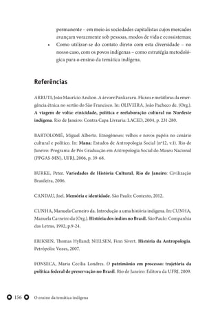 O ensino da temática indígena156
permanente – em meio às sociedades capitalistas cujos mercados
avançam vorazmente sob pessoas, modos de vida e ecossistemas;
• Como utilizar-se do contato direto com esta diversidade – no
nosso caso, com os povos indígenas – como estratégia metodoló-
gica para o ensino da temática indígena.
Referências
ARRUTI, João Maurício Andion. A árvore Pankararu. Fluxos e metáforas da emer-
gência étnica no sertão do São Francisco. In: OLIVEIRA, João Pacheco de. (Org.).
A viagem de volta: etnicidade, política e reelaboração cultural no Nordeste
indígena. Rio de Janeiro: Contra Capa Livraria: LACED, 2004, p. 231-280.
BARTOLOMÉ, Miguel Alberto. Etnogêneses: velhos e novos papéis no cenário
cultural e político. In: Mana: Estudos de Antropologia Social (nº12, v.1). Rio de
Janeiro: Programa de Pós Graduação em Antropologia Social do Museu Nacional
(PPGAS-MN), UFRJ, 2006, p. 39-68.
BURKE, Peter. Variedades de História Cultural. Rio de Janeiro: Civilização
Brasileira, 2006.
CANDAU, Joel. Memória e identidade. São Paulo: Contexto, 2012.
CUNHA, Manuela Carneiro da. Introdução a uma história indígena. In: CUNHA,
Manuela Carneiro da (Org.). História dos índios no Brasil. São Paulo: Companhia
das Letras, 1992, p.9-24.
ERIKSEN, Thomas Hylland; NIELSEN, Finn Sivert. História da Antropologia.
Petrópolis: Vozes, 2007.
FONSECA, Maria Cecília Londres. O patrimônio em processo: trajetória da
política federal de preservação no Brasil. Rio de Janeiro: Editora da UFRJ, 2009.
 