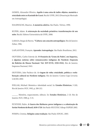157Memória e patrimônio cultural dos povos indígenas
GOMES, Alexandre Oliveira. Aquilo é uma coisa de índio: objetos, memória e
etnicidade entre os Kanindé do Ceará. Recife: UFPE, 2012 (Dissertação Mestrado
em Antropologia).
HALBWACHS, Maurice. A memória coletiva. São Paulo:, Vértice, 1990.
KUPER, Adam. A reinvenção da sociedade primitiva: transformações de um
mito. Recife: Editora Universitária da UFPE, 2008.
LARAIA, Roque de Barros. “Cultura: um conceito antropológico. Rio de Janeiro:
Zahar, 1986.
LAPLANTINE, François. Aprender Antropologia. São Paulo: Brasiliense, 2012.
OLIVEIRA, Carlos Estevão de. O Ossuário da ‘Gruta do Padre’, em Itaparica,
e algumas notícias sobre remanescentes indígenas do Nordeste (Separata
do Boletim do Museu Nacional. Vol. XIV-XVII, 1938-1941). Rio de Janeiro:
Imprensa Nacional, 1943.
OLIVEIRA, João Pacheco de. A viagem de volta: etnicidade, política e reela-
boração cultural no Nordeste indígena. Rio de Janeiro: Contra Capa Livraria:
LACED, 2004
POLLAK, Michael. Memória e identidade social. In: Estudos Históricos, 5 (10).
Rio de Janeiro: FGV, 1992, p. 200-212.
_____. Memória, esquecimento, silêncio. In: Estudos Históricos, 2 (3). Rio de
Janeiro: FGV, 1989, p. 3-15.
PUNTONI, Pedro. A Guerra dos Bárbaros: povos indígenas e a colonização do
SertãoNordestedoBrasil,1650-1720. São Paulo: HUCITEC: Edusp: FAPESP, 2002.
POMPA, Cristina. Religião como tradução. São Paulo: EDUSC, 2003.
 
