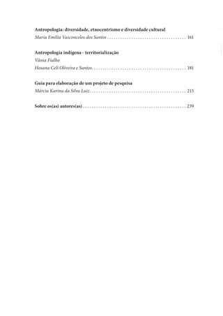 Antropologia: diversidade, etnocentrismo e diversidade cultural
Maria Emília Vasconcelos dos Santos . . . . . . . . . . . . . . . . . . . . . . . . . . . . . . . . . . . . 161
Antropologia indígena - territorialização
Vânia Fialho
Hosana Celi Oliveira e Santos. . . . . . . . . . . . . . . . . . . . . . . . . . . . . . . . . . . . . . . . . . . 181
Guia para elaboração de um projeto de pesquisa
Márcia Karina da Silva Luiz. . . . . . . . . . . . . . . . . . . . . . . . . . . . . . . . . . . . . . . . . . . . 215
Sobre os(as) autores(as) . . . . . . . . . . . . . . . . . . . . . . . . . . . . . . . . . . . . . . . . . . . . . . . 239
 