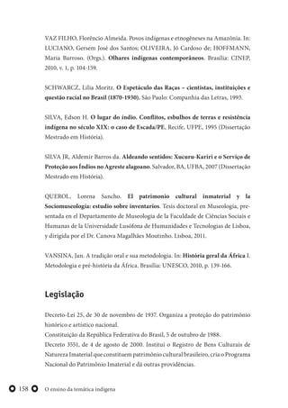 O ensino da temática indígena158
VAZ FILHO, Florêncio Almeida. Povos indígenas e etnogêneses na Amazônia. In:
LUCIANO, Gersem José dos Santos; OLIVEIRA, Jô Cardoso de; HOFFMANN,
Maria Barroso. (Orgs.). Olhares indígenas contemporâneos. Brasília: CINEP,
2010, v. 1, p. 104-159.
SCHWARCZ, Lilia Moritz. O Espetáculo das Raças – cientistas, instituições e
questão racial no Brasil (1870-1930). São Paulo: Companhia das Letras, 1993.
SILVA, Edson H. O lugar do índio. Conflitos, esbulhos de terras e resistência
indígena no século XIX: o caso de Escada/PE, Recife, UFPE, 1995 (Dissertação
Mestrado em História).
SILVA JR, Aldemir Barros da. Aldeando sentidos: Xucuru-Kariri e o Serviço de
Proteção aos Índios no Agreste alagoano. Salvador, BA, UFBA, 2007 (Dissertação
Mestrado em História).
QUEROL, Lorena Sancho. El patrimonio cultural inmaterial y la
Sociomuseología: estudio sobre inventarios. Tesis doctoral en Museología, pre-
sentada en el Departamento de Museologia de la Faculdade de Ciências Sociais e
Humanas de la Universidade Lusófona de Humanidades e Tecnologias de Lisboa,
y dirigida por el Dr. Canova Magalhães Moutinho. Lisboa, 2011.
VANSINA, Jan. A tradição oral e sua metodologia. In: História geral da África I.
Metodologia e pré-história da África. Brasília: UNESCO, 2010, p. 139-166.
Legislação
Decreto-Lei 25, de 30 de novembro de 1937. Organiza a proteção do patrimônio
histórico e artístico nacional.
Constituição da República Federativa do Brasil, 5 de outubro de 1988.
Decreto 3551, de 4 de agosto de 2000. Institui o Registro de Bens Culturais de
Natureza Imaterial que constituem patrimônio cultural brasileiro, cria o Programa
Nacional do Patrimônio Imaterial e dá outras providências.
 