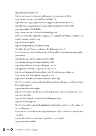 O ensino da temática indígena160
http://conceito.de/memoria
http://www.cnv.gov.br/institucional-acesso-informacao/a-cnv.html
https://www.youtube.com/watch?v=Ys4781EYPBU
http://bibliotecadigital.fgv.br/ojs/index.php/reh/article/view/2278/1417
http://bibliotecadigital.fgv.br/ojs/index.php/reh/article/view/1941/1080
https://youtu.be/j2JNhBaFNXs
https://www.youtube.com/watch?v=O33Flqcp5B4
https://es.wikipedia.org/wiki/Lenguas_de_Sudam%C3%A9rica#/media/File:
SouthAmerican_families.png
http://www.anai.org.br/
http://www.pineb.ffch.ufba.br/index.php
http://laced.etc.br/site/acervo/bancos-de-dados/acervo-peti/
http://www.patrimoniocultural.pr.gov.br/modules/conteudo/conteudo.php?
conteudo=4
http://portal.iphan.gov.br/pagina/detalhes/126
http://portal.iphan.gov.br/pagina/detalhes/606
http://jullyetthbezerra-indigena.blogspot.com.br/
http://pib.socioambiental.org/c/noticias?id=11626
http://www.funai.gov.br/index.php/servico-de-protecao-aos-indios-spi
https://www.ufpe.br/carlosestevao/projeto.php
https://www.ufpe.br/carlosestevao/museu-virtual.php
http://www.cultura.ma.gov.br/portal/sede/index.php?page=noticia_extend
&loc=cphna&id=22
http://www.fumdham.org.br/
http://www.secult.ce.gov.br/index.php/equipamentos-culturais/museu-do-ceara
http://mcc.ufrn.br/
https://www.facebook.com/museudoindiolagoasecapb/
http://www.fundaj.gov.br
http://www.cultura.pe.gov.br/pagina/espacosculturais/museu-do-estado-de
-pernambuco-mepe/
http://www.ufal.edu.br/extensao/equipamentos-culturais/museus/museu-theo
-brandao
http://ww3.unit.br/memorialdesergipe/sobre-o-memorial/
http://www.mae.ufba.br/
 