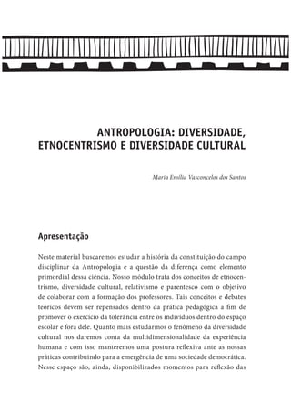 ANTROPOLOGIA: DIVERSIDADE,
ETNOCENTRISMO E DIVERSIDADE CULTURAL
Maria Emília Vasconcelos dos Santos
Apresentação
Neste material buscaremos estudar a história da constituição do campo
disciplinar da Antropologia e a questão da diferença como elemento
primordial dessa ciência. Nosso módulo trata dos conceitos de etnocen-
trismo, diversidade cultural, relativismo e parentesco com o objetivo
de colaborar com a formação dos professores. Tais conceitos e debates
teóricos devem ser repensados dentro da prática pedagógica a fim de
promover o exercício da tolerância entre os indivíduos dentro do espaço
escolar e fora dele. Quanto mais estudarmos o fenômeno da diversidade
cultural nos daremos conta da multidimensionalidade da experiência
humana e com isso manteremos uma postura reflexiva ante as nossas
práticas contribuindo para a emergência de uma sociedade democrática.
Nesse espaço são, ainda, disponibilizados momentos para reflexão das
 