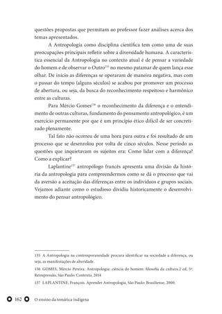 O ensino da temática indígena162
questões propostas que permitam ao professor fazer análises acerca dos
temas apresentados.
A Antropologia como disciplina científica tem como uma de suas
preocupações principais refletir sobre a diversidade humana. A caracterís-
tica essencial da Antropologia no contexto atual é de pensar a variedade
do homem e de observar o Outro135
no mesmo patamar de quem lança esse
olhar. De início as diferenças se operaram de maneira negativa, mas com
o passar do tempo (alguns séculos) se acabou por promover um processo
de abertura, ou seja, da busca do reconhecimento respeitoso e harmônico
entre as culturas.
Para Mércio Gomes136
o reconhecimento da diferença e o entendi-
mento de outras culturas, fundamento do pensamento antropológico, é um
exercício permanente por que é um princípio ético difícil de ser concreti-
zado plenamente.
Tal fato não ocorreu de uma hora para outra e foi resultado de um
processo que se desenrolou por volta de cinco séculos. Nesse período as
questões que inquietavam os sujeitos era: Como lidar com a diferença?
Como a explicar?
Laplantine137
antropólogo francês apresenta uma divisão da histó-
ria da antropologia para compreendermos como se dá o processo que vai
da aversão a aceitação das diferenças entre os indivíduos e grupos sociais.
Vejamos adiante como o estudioso dividiu historicamente o desenvolvi-
mento do pensar antropológico.
135 A Antropologia na contemporaneidade procura identificar na sociedade a diferença, ou
seja, as manifestações de alteridade.
136 GOMES, Mércio Pereira. Antropologia: ciência do homem: filosofia da cultura.2 ed, 5ª.
Reimpressão, São Paulo: Contexto, 2014
137 LAPLANTINE, François. Aprender Antropologia. São Paulo: Brasiliense, 2000.
 