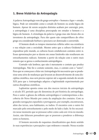 163Antropologia
1. Breve histórico da Antropologia
A palavra Antropologia vem do grego antrophos = homem e logos = estudo,
lógica. Pode ser entendido como o estudo do homem ou ainda lógica do
homem. Apesar de serem acepções distintas acabam por convergir, pois,
a antropologia é uma disciplina preocupada em estudar o homem e a
lógica do homem. A etimologia da palavra é grega mas não foram eles os
inventores da antropologia. Para eles quem não compartilhava do ethos
grego era considerado bárbaro e precisava ser dominado e convertido.
O homem desde os tempos imemoriais refletiu sobre sua existência
e sua relação com a sociedade. Mesmo antes que a cultura Ocidental se
expandisse pelo mundo, as culturas locais estabeleciam contatos entre si.
Essas aproximações por se darem em zonas limítrofes não resultaram em
estranhamentos radicais. Somente a partir da relação com o outro mais
remoto que se gerou o conhecimento antropológico.
Contudo vale lembrar, que não é meramente o contato que produz
Antropologia. Não foi o contato somente, mas, o contato com o “outro”.
Para que se começasse a falar em Antropologia foi necessário que se produ-
zisse uma série de mudanças que levaram ao desenvolvimento de uma dis-
ciplina científica, mas será preciso esperar até a segunda metade do século
XIX para que a Antropologia adquira a legitimidade experimentada por
outras disciplinas científicas.
Laplantine aponta como um dos marcos iniciais da antropologia
o século XV, período que ele denomina de pré-história da antropologia.
Para o autor a gênese da reflexão antropológica é contemporânea a des-
coberta do Novo Mundo por conta da ampliação dos contatos. Com as
grandes navegações espanhóis e portugueses, por exemplo, encontraram,
além das terras, seus habitantes, os índios. O encontro com o outro foi
marcado pelo estranhamento e pelo medo de lado a lado. Se fez necessá-
rio nesse momento que se pensasse sobre como cada um vivia no mundo.
Assim, não faltaram pensadores que se puseram a ponderar a diferença
entre os homens.
O homem necessita de esquemas classificatórios que deem sentido
às suas experiências e percepções e que ordenem o mundo. Nessa ocasião
 