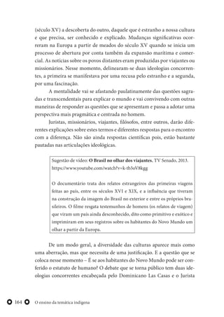O ensino da temática indígena164
(século XV) a descoberta do outro, daquele que é estranho a nossa cultura
e que precisa, ser conhecido e explicado. Mudanças significativas ocor-
reram na Europa a partir de meados do século XV quando se inicia um
processo de abertura por conta também da expansão marítima e comer-
cial. As notícias sobre os povos distantes eram produzidas por viajantes ou
missionários. Nesse momento, delinearam-se duas ideologias concorren-
tes, a primeira se manifestava por uma recusa pelo estranho e a segunda,
por uma fascinação.
A mentalidade vai se afastando paulatinamente das questões sagra-
das e transcendentais para explicar o mundo e vai convivendo com outras
maneiras de responder as questões que se apresentam e passa a adotar uma
perspectiva mais pragmática e centrada no homem.
Juristas, missionários, viajantes, filósofos, entre outros, darão dife-
rentes explicações sobre estes termos e diferentes respostas para o encontro
com a diferença. Não são ainda respostas científicas pois, estão bastante
pautadas nas articulações ideológicas.
Sugestão de vídeo: O Brasil no olhar dos viajantes, TV Senado, 2013.
https://www.youtube.com/watch?v=k-tb3oV8kgg
O documentário trata dos relatos estrangeiros das primeiras viagens
feitas ao país, entre os séculos XVI e XIX, e a influência que tiveram
na construção da imagem do Brasil no exterior e entre os próprios bra-
sileiros. O filme resgata testemunhos de homens (os relatos de viagem)
que viram um país ainda desconhecido, dito como primitivo e exótico e
imprimiram em seus registros sobre os habitantes do Novo Mundo um
olhar a partir da Europa.
De um modo geral, a diversidade das culturas aparece mais como
uma aberração, mas que necessita de uma justificação. E a questão que se
coloca nesse momento – É se aos habitantes do Novo Mundo pode ser con-
ferido o estatuto de humano? O debate que se torna público tem duas ide-
ologias concorrentes encabeçada pelo Dominicano Las Casas e o Jurista
 