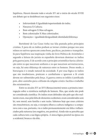 165Antropologia
Sepúlvera. Haverá durante todo o século XV até o início do século XVIII
um debate que se desdobrará nos seguintes eixos:
• Inferioridade X Igualdade/superioridade do índio;
• Natureza X Cultura;
• Bom selvagem X Mau selvagem.
• Bom colonizador X Mau colonizador;
• Oposições = igualdade/desigualdade identidade/diferença
Bartolomé de Las Casas tinha sua fala pautada pelos princípios
cristãos. E para ele os índios podiam se tornar cristãos porque nos seus
relatos os nativos aparecem como bons, pacíficos, pacientes e tranquilos.
Já para Sepúlvera sua inspiração vinha do livro Política de Aristóteles e
segundo a leitura do jurista os espanhóis deveriam dominar os índios
pela guerra justa. E de acordo com o princípio aristotélico havia a distin-
ção entre os que nasceram senhores e os que nasceram servos/escravos,
ou seja, há uma diferença de natureza entre os homens. Desse modo, a
hierarquia é o estado natural da sociedade. E por essa lógica os índios
que são insubmissos, praticam o canibalismo e ignoram a fé cristã
devem ser submetidos pela força. A guerra contra os infiéis é justificada
pois, abre caminho para a difusão da religião cristã e facilita o trabalho
dos missionários.
Entre os séculos XV ao XVI (Renascimento) temos a primeira inter-
rogação sobre a existência múltipla do homem. Mas, que ainda não pode
ser considerada científica. Os índios eram definidos não pelo que eles real-
mente eram, mas pela falta de elementos ocidentais: eram considerados sem
lei, sem moral, sem família e sem razão. Sabemos hoje que esses critérios
são etnocêntricos, ou seja, o europeu olhava a cultura indígena e a compa-
rava com a sua, portanto, via o índio permanentemente em falta e influen-
ciados pela natureza (ora negativa, ora positiva). Ainda não se percebia que
cada cultura tem a sua lógica própria. A única lógica possível na época era
a ocidental, branca e da elite.
 