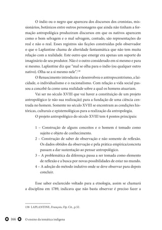 O ensino da temática indígena166
O índio ou o negro que apareceu dos discursos dos cronistas, mis-
sionários, botânicos entre outros personagens que ainda não tinham a for-
mação antropológica produziram discursos em que os nativos aparecem
como o bom selvagem e o mal selvagem, contudo, são representações do
real e não o real. Esses registros são ficções construídas pelo observador
o que o Laplantine chama de alteridade fantasmática que não tem muita
relação com a realidade. Este outro que emerge era apenas um suporte do
imaginário de seu produtor. Não é o outro considerado em si mesmo e para
si mesmo. Laplantine diz que “mal se olha para o índio (ou qualquer outro
nativo). Olha-se a si mesmo nele”.138
O Renascimento introduziu e desenvolveu o antropocentrismo, a lai-
cidade, o individualismo e o racionalismo. Com relação a vida social pas-
sou a concebê-la como uma realidade sobre a qual os homens atuariam.
Vai ser no século XVIII que vai haver a constituição de um projeto
antropológico (e não sua realização) para a fundação de uma ciência cen-
trada no homem. Somente no século XVIII se encontram as condições his-
tóricas, culturais e epistemológicas para a realização da antropologia.
O projeto antropológico do século XVIII tem 4 pontos principais:
1 – Construção de alguns conceitos e o homem é tomado como
sujeito e objeto de conhecimento.
2 – Construção de saber de observação e não somente de reflexão.
Os dados obtidos da observação e pela prática empírica/concreta
passam a dar sustentação ao pensar antropológico.
3 – A problemática da diferença passa a ser tomada como elemento
de reflexão e a busca por novas possibilidades de estar no mundo.
4 – A adoção do método indutivo onde se deve observar para depois
concluir.
Esse saber esclarecido voltado para a etnologia, assim se chamará
a disciplina em 1789, indicava que não basta observar é preciso fazer a
138 LAPLANTINE, François, Op. Cit., p.52.
 
