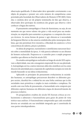 167Antropologia
observação qualificada. O observador deve apreender corretamente o seu
objeto de pesquisa e possuir um certo número de competências como
postulado pela Sociedade dos Observadores do Homem (1799-1805). Entre
elas: o cientista deve ser ele próprio testemunha do fato que observa, o
observador deve participar da existência dos grupos que observa e deve
conhecer a língua dos nativos.
O pensamento antropológico é fruto do iluminismo, ou seja, de um
momento em que novos valores vão guiar a vida social para sua moder-
nização, no empenho para aumentar as pesquisas e a conquista dos avan-
ços técnicos. As novas formas de pensar e agir aliavam-se à necessidade
da burguesia libertar-se das amarras estabelecidas pelas monarquias abso-
lutas, que não permitiam livre iniciativa, a liberdade de comércio e a livre
concorrência de salários, preços e produtos.
As ideias de progresso, racionalismo e cientificismo exerceram fascí-
nio sobre a mentalidade da época. A vida parecia submeter-se aos ditames
do homem esclarecido. Preparava-se o caminho para o amplo progresso
cientifico que aflorou no final do século XIX.
Os estudos antropológicos realizados ao longo do século XIX aspira-
vam a objetividade, mas não conseguiam empreendê-los em sua plenitude.
A Antropologia serviu a outros interesses além dos científicos serviu como
discurso de autoridade para a expansão do capitalismo europeu no resto do
mundo baseando-se nas ideias evolucionistas.
Aplicando os princípios do pensamento evolucionista às socieda-
des humanas, os antropólogos procuravam descobrir os diferentes gru-
pos sociais, classificá-los e ordená-los em uma linha continua que ia das
sociedades mais primitivas e simples às mais evoluídas e complexas. De
acordo com essa linha de pensamento, a humanidade seria composta por
diferentes espécies humanas em diferentes etapas de desenvolvimento do
processo evolutivo.
Os pesquisadores eruditos do século XX fizeram críticas ao evo-
lucionismo e adotaram o funcionalismo para guiar do ponto de vista
teórico suas análises. O funcionalismo compreendia que cada sociedade
deveria ser estudada em sua totalidade integrada que é constituída de
suas partes interdependentes.
 