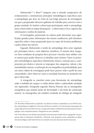 O ensino da temática indígena168
Malinowski139
e Boas140
rompem com o método comparativo do
evolucionismo e sistematizam princípios metodológicos específicos para
a antropologia que deve ser fruto de um longo processo de investigação
em que o pesquisador deixará o gabinete de trabalho para conviver com o
grupo estudado. Se institui a observação participante, onde o antropólogo
passa a fazer todas as etapas da pesquisa – a observação in locu, registro das
informações e análise do material.
O investigador, penetrando na cultura pode desvendar seus signi-
ficados guiados pelas informações das teorias acadêmicas, pela literatura
específica sobre o tema pesquisado (para ser capaz de levantar problemas)
e pelos relatos dos nativos.
Segundo Malinowski a tarefa do antropólogo deve estar regulada
por princípios éticos e com objetivos científicos. O mesmo deve assegu-
rar boas condições de pesquisa deve procurar vínculos mais sólidos com
os nativos para poder observar os detalhes mais íntimos. Entre os princí-
pios metodológicos específicos Malinowski chama a atenção para a com-
preensão por dentro, é preciso se impregnar das categorias, valores e das
mentalidades nativas; a realização de um mergulho em profundidade, pois
um único objeto de investigação pode fazer parecer todo o perfil de uma
comunidade e deve observar como a sociedade funciona no momento em
que é observada.
A etnografia se constitui como uma ferramenta do antropólogo
onde o trabalho de campo e o relato direto sobre a coletividade estudada
são registrados. Etnografia segundo Mariza Peirano são as monografias
etnográficas que emitem lições de diversidade e são fruto de construção
autoral. As monografias são também resultado do diálogo do etnógrafo
139 Bronislaw Malinowski era polonês e era doutor em física e matemática e em 1910 foi estu-
dar antropologia na Inglaterra e foi auno de Boas na América. Foi um dos pais da pesquisa de
campo (apesar de Franz Boas ter isso a campo antes dele) e também foi um dos primeiros antro-
pólogos a usar sistematicamente a fotografia em seus trabalhos.
140 Franz Boas era um alemão naturalizado americano que estudou física e geografia. Fez pes-
quisas sobre os Esquimós, Kwalkiults e Chinook. Suas pesquisas eram conduzidas no plano
microssociológico onde tudo deveria ser anotado com uma descrição muito minuciosa.
 