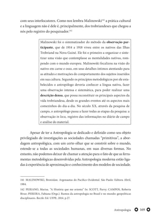 169Antropologia
com seus interlocutores. Como nos lembra Malinowski141
a prática cultural
e a linguagem não é dele é, principalmente, dos trobriandeses que chegou a
nós pelo registro do pesquisador.142
Malinowski foi o sistematizador do método da observação par-
ticipante, que de 1914 a 1918 viveu entre os nativos das Ilhas
Trobriand na Nova Guiné. Ele foi o primeiro a organizar e sinte-
tizar uma visão que contemplasse as mentalidades nativas, rom-
pendo com o mundo europeu. Malinowski focalizou na visão do
nativo em carne e osso, em seus detalhes íntimos atentando para
as atitudes e motivações do comportamento dos sujeitos inseridos
em sua cultura. Segundo os princípios metodológicos por ele esta-
belecidos o antropólogo deveria conhecer a língua nativa, fazer
uma observação intensa e sistemática, para poder realizar uma
descrição densa, que possa reconstituir os principais aspectos da
vida trobriandesa, desde os grandes eventos até os aspectos mais
comezinhos do dia-a-dia. No século XX, através da pesquisa de
campo, o antropólogo passa a fazer todas as etapas da pesquisa: a
observação in locu, registro das informações no diário de campo
e análise do material.
Apesar de ter a Antropologia se dedicado e definido como seu objeto
privilegiado de investigações as sociedades chamadas “primitivas”, a abor-
dagem antropológica, com um certo olhar que se constrói sobre o mundo,
estende-se a todas as sociedades humanas, em suas diversas formas. No
entanto, não podemos deixar de chamar a atenção para o fato de que as ferra-
mentas metodológicas desenvolvidas pela Antropologia moderna estão liga-
das à experiência de aproximação e conhecimento dos modelos de sociedade.
141 MALINOWSKI, Bronislaw. Argonautas do Pacífico Ocidental. São Paulo: Editora Abril,
1984.
142 PEIRANO, Marisa. “A História que me orienta” In: SCOTT, Parry; CAMPOS, Roberta
Bivar; PEREIRA, Fabiana (Orgs.). Rumos da antropologia no Brasil e no mundo: geopolíticas
disciplinares. Recife: Ed. UFPE, 2014. p.27.
 