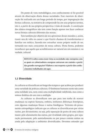 O ensino da temática indígena170
Do ponto de vista metodológico, esse conhecimento só foi possível
através da observação direta dessas sociedades. Esse exercício de obser-
vação foi realizado em um longo período de tempo, por impregnação das
formas culturais, na tentativa de compreendê-las em seus próprios termos,
isto é, a partir de sua própria perspectiva e visão de mundo. A construção
dos relatos etnográficos não tem como função apenas nos fazer conhecer
novas formas culturais diferentes das nossas.
Tem também por objetivo de nos aproximar desses mundos e, assim,
trazer–nos de volta ou causar o que Geertz chamou de transformamos o
familiar em exótico, fazendo-nos estranhar nosso próprio modo de ser,
tornando-nos mais conscientes de nossa cultura. Desta forma, podemos
reconhecer que aquilo que acreditávamos ser natural em nós mesmos é, na
verdade, cultural.
REFLITA sobre como eram vistas as sociedades não-europeias com
as quais os colonizadores europeus entraram em contato a partir
das grandes navegações? Elabore a sua resposta a partir dos conhe-
cimentos trabalhados até aqui.
1.1 Diversidade
As culturas se diversificam ao longo dos tempos o que acabou por produzir
uma variedade de práticas culturais. O fenômeno humano existe não como
uma realidade una, nem como uma multiplicidade indefinida, mas como a
síntese dialética do um com o múltiplo.
As culturas se diversificam sem que para isso tenha de ocorrer
mudanças na espécie humana, embora, tenhamos diferenças fenotípicas,
com algumas mudanças físicas e outras fisiológicas. Vertentes do pensa-
mento antropológico indicam que as culturas se diversificaram por várias
razões, por divisionismo, ou seja, pela separação de partes de uma cultura
maior; pelo afastamento das outras, por rivalidade entre grupos, por sepa-
ração permanente, pelo autoisolamento ou por pouco contato mútuo ou
ainda pela adaptação a ambientes diversificados. Devemos entender que
 