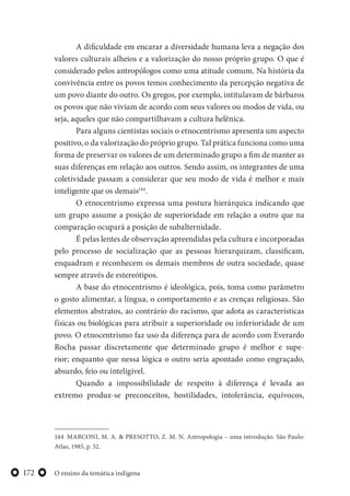 O ensino da temática indígena172
A dificuldade em encarar a diversidade humana leva a negação dos
valores culturais alheios e a valorização do nosso próprio grupo. O que é
considerado pelos antropólogos como uma atitude comum. Na história da
convivência entre os povos temos conhecimento da percepção negativa de
um povo diante do outro. Os gregos, por exemplo, intitulavam de bárbaros
os povos que não viviam de acordo com seus valores ou modos de vida, ou
seja, aqueles que não compartilhavam a cultura helênica.
Para alguns cientistas sociais o etnocentrismo apresenta um aspecto
positivo, o da valorização do próprio grupo. Tal prática funciona como uma
forma de preservar os valores de um determinado grupo a fim de manter as
suas diferenças em relação aos outros. Sendo assim, os integrantes de uma
coletividade passam a considerar que seu modo de vida é melhor e mais
inteligente que os demais144
.
O etnocentrismo expressa uma postura hierárquica indicando que
um grupo assume a posição de superioridade em relação a outro que na
comparação ocupará a posição de subalternidade.
É pelas lentes de observação apreendidas pela cultura e incorporadas
pelo processo de socialização que as pessoas hierarquizam, classificam,
enquadram e reconhecem os demais membros de outra sociedade, quase
sempre através de estereótipos.
A base do etnocentrismo é ideológica, pois, toma como parâmetro
o gosto alimentar, a língua, o comportamento e as crenças religiosas. São
elementos abstratos, ao contrário do racismo, que adota as características
físicas ou biológicas para atribuir a superioridade ou inferioridade de um
povo. O etnocentrismo faz uso da diferença para de acordo com Everardo
Rocha passar discretamente que determinado grupo é melhor e supe-
rior; enquanto que nessa lógica o outro seria apontado como engraçado,
absurdo, feio ou inteligível.
Quando a impossibilidade de respeito à diferença é levada ao
extremo produz-se preconceitos, hostilidades, intolerância, equívocos,
144 MARCONI, M. A. & PRESOTTO, Z. M. N. Antropologia – uma introdução. São Paulo:
Atlas, 1985, p. 52.
 