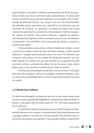 173Antropologia
agressividades e xenofobia. A história contemporânea do Brasil nos apre-
senta atitudes que foram motivadas pelo etnocentrismo. O preconceito
contra o nordestino por parte dos sudestinos, por exemplo, tem se mani-
festado de diferentes formas, mas sempre com um tom discriminador.
São adotados nomes pejorativos para identificar os nordestinos que são
chamados de “baianos” ou “paraíbas”, na análise de alguns eles seriam
responsáveis pela miséria, aumento da criminalidade e violência das gran-
des capitais do Sudeste. Uma postura diferente é seguida em relação a
outros grupos de imigrantes como os europeus que tem suas contribuições
reconhecidas e são entendidos como um grupo que ajudou a construir a
riqueza dessa região.
O etnocentrismo, como prática cultural, impede que vejamos o outro
a partir de seu próprio ponto de vista, de forma coerente, e acaba criando
distorções e imagens preconceituosas acerca do outro. Os elementos que
compõem uma cultura, só tem sentido em função do conjunto; sua vali-
dade depende do contexto em que está inserido, de sua posição em meio
aos outros níveis e conteúdos da cultura de que faz parte. Cada cultura
proporciona a seus membros o sentido de ser e estar no mundo.
O esforço da antropologia em abordar o etnocentrismo é o de expli-
citar que toda e qualquer cultura, em qualquer momento histórico, é ape-
nas mais uma possibilidade dentre tantas outras formas possíveis de estar
no mundo.
1.3 Relativismo Cultural
O relativismo pressupõe a aceitação de que não há um centro, assim como
não há um povo ou grupo privilegiado ou insubstituível, superior dentre os
demais; e que algum tipo de relativização do “eu” e do outro seja possível
de ser realizada.
O relativismo cultural é uma postura, uma visão de mundo, uma filo-
sofia de vida com vista a superar o etnocentrismo. Nesse entendimento toda
e qualquer cultura é coerente em si mesma quando vista de forma total e a
partir de seus próprios pressupostos. O que permite também compreender
 