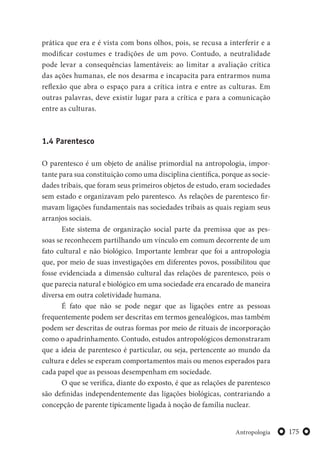 175Antropologia
prática que era e é vista com bons olhos, pois, se recusa a interferir e a
modificar costumes e tradições de um povo. Contudo, a neutralidade
pode levar a consequências lamentáveis: ao limitar a avaliação crítica
das ações humanas, ele nos desarma e incapacita para entrarmos numa
reflexão que abra o espaço para a crítica intra e entre as culturas. Em
outras palavras, deve existir lugar para a crítica e para a comunicação
entre as culturas.
1.4 Parentesco
O parentesco é um objeto de análise primordial na antropologia, impor-
tante para sua constituição como uma disciplina científica, porque as socie-
dades tribais, que foram seus primeiros objetos de estudo, eram sociedades
sem estado e organizavam pelo parentesco. As relações de parentesco fir-
mavam ligações fundamentais nas sociedades tribais as quais regiam seus
arranjos sociais.
Este sistema de organização social parte da premissa que as pes-
soas se reconhecem partilhando um vínculo em comum decorrente de um
fato cultural e não biológico. Importante lembrar que foi a antropologia
que, por meio de suas investigações em diferentes povos, possibilitou que
fosse evidenciada a dimensão cultural das relações de parentesco, pois o
que parecia natural e biológico em uma sociedade era encarado de maneira
diversa em outra coletividade humana.
É fato que não se pode negar que as ligações entre as pessoas
frequentemente podem ser descritas em termos genealógicos, mas também
podem ser descritas de outras formas por meio de rituais de incorporação
como o apadrinhamento. Contudo, estudos antropológicos demonstraram
que a ideia de parentesco é particular, ou seja, pertencente ao mundo da
cultura e deles se esperam comportamentos mais ou menos esperados para
cada papel que as pessoas desempenham em sociedade.
O que se verifica, diante do exposto, é que as relações de parentesco
são definidas independentemente das ligações biológicas, contrariando a
concepção de parente tipicamente ligada à noção de família nuclear.
 
