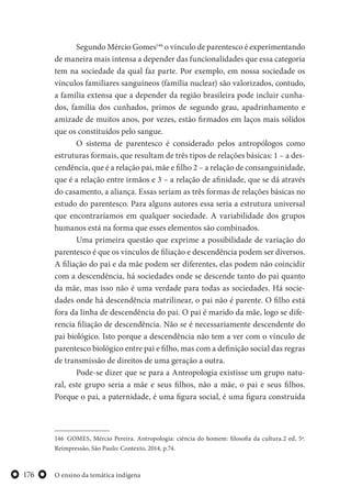 O ensino da temática indígena176
Segundo Mércio Gomes146
o vínculo de parentesco é experimentando
de maneira mais intensa a depender das funcionalidades que essa categoria
tem na sociedade da qual faz parte. Por exemplo, em nossa sociedade os
vínculos familiares sanguíneos (família nuclear) são valorizados, contudo,
a família extensa que a depender da região brasileira pode incluir cunha-
dos, família dos cunhados, primos de segundo grau, apadrinhamento e
amizade de muitos anos, por vezes, estão firmados em laços mais sólidos
que os constituídos pelo sangue.
O sistema de parentesco é considerado pelos antropólogos como
estruturas formais, que resultam de três tipos de relações básicas: 1 – a des-
cendência, que é a relação pai, mãe e filho 2 – a relação de consanguinidade,
que é a relação entre irmãos e 3 – a relação de afinidade, que se dá através
do casamento, a aliança. Essas seriam as três formas de relações básicas no
estudo do parentesco. Para alguns autores essa seria a estrutura universal
que encontraríamos em qualquer sociedade. A variabilidade dos grupos
humanos está na forma que esses elementos são combinados.
Uma primeira questão que exprime a possibilidade de variação do
parentesco é que os vínculos de filiação e descendência podem ser diversos.
A filiação do pai e da mãe podem ser diferentes, elas podem não coincidir
com a descendência, há sociedades onde se descende tanto do pai quanto
da mãe, mas isso não é uma verdade para todas as sociedades. Há socie-
dades onde há descendência matrilinear, o pai não é parente. O filho está
fora da linha de descendência do pai. O pai é marido da mãe, logo se dife-
rencia filiação de descendência. Não se é necessariamente descendente do
pai biológico. Isto porque a descendência não tem a ver com o vínculo de
parentesco biológico entre pai e filho, mas com a definição social das regras
de transmissão de direitos de uma geração a outra.
Pode-se dizer que se para a Antropologia existisse um grupo natu-
ral, este grupo seria a mãe e seus filhos, não a mãe, o pai e seus filhos.
Porque o pai, a paternidade, é uma figura social, é uma figura construída
146 GOMES, Mércio Pereira. Antropologia: ciência do homem: filosofia da cultura.2 ed, 5ª.
Reimpressão, São Paulo: Contexto, 2014, p.74.
 
