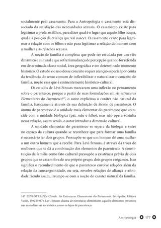 177Antropologia
socialmente pelo casamento. Para a Antropologia o casamento está dis-
sociado da satisfação das necessidades sexuais. O casamento existe para
legitimar a prole, os filhos, para dizer qual é o lugar que aquele filho ocupa,
qual é a posição da criança que vai nascer. O casamento existe para legiti-
mar a relação com os filhos e não para legitimar a relação do homem com
a mulher e as relações sexuais.
A noção de família é complexa que pode ser estudada por um viés
dinâmicoeculturalequesofrerámudançadepercepçãoquandoforreferida
em determinada classe social, área geográfica e em determinado momento
histórico. O estudo e o uso desse conceito requer atenção especial por conta
da tendência do senso comum de inflexibilizar e naturalizar o conceito de
família, noção essa que é eminentemente histórico-cultural.
Os estudos de Lévi-Strauss marcaram uma inflexão no pensamento
sobre o parentesco, porque a partir de suas formulações em As estruturas
Elementares do Parentesco147
, o autor explicitou o caráter não natural da
família, basicamente através da sua definição de átomo de parentesco. O
átomo de parentesco é a unidade mais elementar do parentesco que coin-
cide com a unidade biológica (pai, mãe e filho), mas não opera sozinha
nessa relação, assim sendo, o autor introduz a dimensão cultural.
A unidade elementar do parentesco se separa da biologia e entre
no espaço da cultura quando se reconhece que para formar uma família
é necessário ter dois grupos. Pressupõe-se que um homem dê uma mulher
a um outro homem que a recebe. Para Levi-Strauss, é através da troca de
mulheres que se dá a combinação dos elementos do parentesco. A consti-
tuição da família como fato cultural pressupõe a existência prévia de dois
grupos que se casam fora de seu próprio grupo, dois grupos exógamos. Isso
significa o reconhecimento de que o parentesco envolve relações além da
relação da consanguinidade, ou seja, envolve relações de aliança e afini-
dade. Sendo assim, irrompe-se com a noção do caráter natural da família.
147 LEVI-STRAUSS, Claude. As Estruturas Elementares do Parentesco. Petrópolis, Editora
Vozes, 1982 (1967). Levi-Strauss chama de estruturas elementares aqueles elementos presentes
nas mais diversas sociedades, como os laços de parentesco.
 