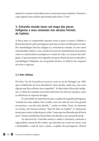 O ensino da temática indígena16
material e as quais serão objeto para o nosso processo avaliativo. Teremos a
cada capítulo uma análise apresentada pelo aluno. É isso!
1. Estranho mundo novo: um mapa dos povos
indígenas e seus costumes nos séculos iniciais
da Colônia
A busca para se compreender quantos eram e quais os povos a habitar o
Brasil descoberto pelos portugueses permeia escritos de diferentes séculos.
Por metodologias diversas chegou-se a estimativas variadas. Se não existe
unanimidade relativa a isso, estudos levaram ao entendimento da maneira
como os colonizadores enxergavam o modo de vida e as crenças dos indí-
genas. E que percepção seria daqueles europeus diante de povos nômades e
antropófagos? Adaptada, em sua grande maioria, ao objetivo da conquista
de terras e riquezas.
1.1 Sem cobiças
Diz Pero Vaz de Caminha ao escrever carta ao rei de Portugal, em 1500,
que os habitantes da terra descoberta “eram pardos, todos nus, sem coisa
alguma que lhes cobrisse suas vergonhas”. Às descrições físicas dos indíge-
nas, o relato de Caminha acrescenta elementos de interesse europeu, como
as referências às riquezas do lugar.
É o percebido no momento em que o capitão da esquadra portuguesa,
“sentado em uma cadeira, bem vestido, com um colar de ouro mui grande
no pescoço, e aos pés uma alcatifa...” recebe os índios. Esses, ao entrarem
no recinto, não fizeram cortesia. “Nem de falar ao Capitão”. E começaram
acenar para a terra e depois para o colar, “como que nos dizendo que ali havia
ouro”. Gestos semelhantes foram feitos em direção a um castiçal de prata.
Ao descrevê-los, Caminha associa a nudez à inocência, contrasta a
ingenuidade comercial dos índios, que dormem no convés do navio, com
a deslealdade, a sede de ouro e prata, a cupidez dos portugueses. Mostra
 