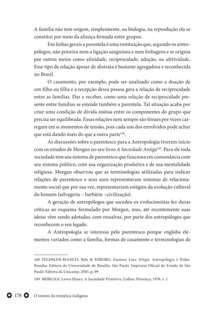 O ensino da temática indígena178
A família não tem origem, simplesmente, na biologia, na reprodução ela se
constitui por meio da aliança firmada entre grupos.
Em linhas gerais a parentela é uma instituição que, segundo os antro-
pólogos, não prioriza nem a ligação sanguínea e nem linhagens e se origina
por outros meios como afinidade, reciprocidade, adoção, ou afetividade.
Esse tipo de relação apesar de abstrata é bastante agregadora e reconhecida
no Brasil.
O casamento, por exemplo, pode ser analisado como a doação de
um filho ou filha e a recepção dessa pessoa gera a relação de reciprocidade
entre as famílias. Dar e receber, como uma relação de reciprocidade pre-
sente entre famílias se estende também a parentela. Tal situação acaba por
criar uma condição de dívida mútua entre os componentes do grupo que
precisa ser equilibrada. Essas relações nem sempre são tênues por vezes car-
regam em si momentos de tensão, pois cada um dos envolvidos pode achar
que está dando mais do que a outra parte148
.
As discussões sobre o parentesco para a Antropologia tiveram início
com os estudos de Morgan no seu livro A Sociedade Antiga149
. Para ele toda
sociedade tem seu sistema de parentesco que funciona em consonância com
seu sistema político, com sua organização produtiva e de sua mentalidade
religiosa. Morgan observou que as terminologias utilizadas para indicar
relações de parentesco e seus usos representavam sistemas de relaciona-
mento social que por sua vez, representariam estágios da evolução cultural
do homem (selvageria – barbárie –civilização).
A geração de antropólogos que sucedeu os evolucionistas fez duras
críticas ao esquema formulado por Morgan, mas, até recentemente suas
ideias vêm sendo adotadas, com ressalvas, por parte dos antropólogos que
reconhecem o seu legado.
A Antropologia se interessa pelo parentesco porque engloba ele-
mentos variados como a família, formas de casamento e terminologias de
148 FELDMAN-BIANCO, Bela & RIBEIRO, Gustavo Lins. (Orgs). Antropologia e Poder.
Brasília: Editora da Universidade de Brasília: São Paulo: Imprensa Oficial do Estado de São
Paulo: Editora da Unicamp, 2003, p. 99
149 MORGAN, Lewis Henry. A Sociedade Primitiva. Lisboa: Presença, 1976, v. 1.
 
