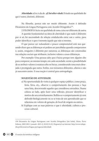 O ensino da temática indígena182
Alteridade: al.te.ri.da.de . sf (lat alter+dade) Estado ou qualidade do
que é outro, distinto, diferente.
Na filosofia, parece não ser muito diferente. Assim é definido
Dicionário da Língua Portuguesa com Acordo Ortográfico150
.
2.FILOSOFIA facto ou qualidade de uma coisa ser diferente de outra
A questão fundamental na ideia de alteridade é que nada é diferente
por si só; há necessidade da relação estabelecida entre um e outro, para
poder identificar o que é inerente àquele que não si mesmo.
O que parece ser redundante e pouco compreensível está nos que-
rendo dizer que as diferenças só podem ser percebidas quando comparamos
e, assim, ninguém é diferente por natureza; as diferenças são construídas
nas relações sociais que atribuem, inclusive valores a essas diferenças.
Por exemplo: Uma pessoa sabe que é baixa porque tem alguém alto
para comparar; ao mesmo tempo, em cada sociedade, existe a possibilidade
de se atribuir valores á estatura alta ou baixa, considerando uma mais dese-
jada e prestigiada que outra. Enfim, nos tornamos diferentes, alteros e não
já nascemos assim. E essa noção é central para antropologia.
SUGESTÃO DE ATIVIDADE
a) Na oportunidade de visita à qualquer espaço público, como praça,
festa, feira, etc., observe o comportamento das pessoas e faça
uma lista, descrevendo aqueles que considerou estranhos. Numa
coluna ao lado, após fazer uma reflexão, procure identificar o
motivo do seu estranhamento. Reflita se o comportamento já vem
definido biologicamente ou se se trata de um aprendizado que se
relaciona em valores de geração, de local de origem ou outros.
b) Explique com as suas palavras o que é alteridade, cultura e pro-
cesso cultural.
150 Dicionário da Língua Portuguesa com Acordo Ortográfico [em linha]. Porto: Porto
Editora, 2003-2015. [consult. 2015-11-30 02:31:13]. Disponível na Internet: http://www.infope-
dia.pt/dicionarios/lingua-portuguesa/alteridade
 