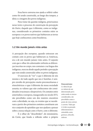 183Antropologia indígena – territorialização
Essa breve conversa nos ajuda a refletir sobre
como foi sendo construída, ao longo dos tempos, a
ideia e a imagem dos povos indígenas.
Para tratar da questão indígena, priorizamos
nesse texto o processo de construção da percepção
do Outro, daquele que é diferente, como os indíge-
nas, considerando os primeiros contatos entre os
europeus e os povos nativos que habitavam as terras
que hoje conhecemos como brasileiras.
1.2 Um mundo jamais visto antes
A percepção dos europeus, quando entraram em
contato com os povos que habitavam as Américas,
era a de um mundo jamais visto antes. O espanto
com que o olhar do colonizador enfrenta as diferen-
ças inscritas no corpo, nos costumes e na língua dos
indígenas, marcou desde aquele período a percepção
que vem sendo construída sobre os povos indígenas.
O exercício de “ver” o que é diferente de nós
mesmo e de tudo aquilo que nos é familiar, é sem-
pre envolto de percepções muito preconceituosas e
etnocêntricas: o que é diferente da nossa sociedade
assusta; os valores que não conhecemos são consi-
derados irracionais e desprezíveis. Os contatos entre
ameríndios e europeus, inaugurados no século XVI,
são percebidos como um dos maiores encontros
com a alteridade, ou seja, os eventos que se sucede-
ram a partir dos primeiros contatos constituem um
rico conjunto de episódios que nos ajudam a pensar
sobre a nossa relação com o Outro, com o diferente.
É o olhar do “descobridor”, do missionário,
da Corte, que funda a reflexão sobre o próprio
Etnocentrismo
é a ideia de que
os valores de um
determinado povo
estão sendo os únicos
considerados, são
percebidos como o
ponto de vista central,
o correto. Tudo que
é vivido ou pensado
diferentemente é
entendido como
grotesco, absurdo,
inferior.
 