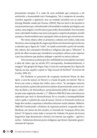 O ensino da temática indígena184
pensamento europeu. É a visão de uma realidade que começara a ser
enfrentada: a humanidade não é homogênea, “ela é composta de mundos,
vizinhos segundo a aparência, mas na verdade estranhos um ao outros”
(George Bataille, citado por Novaes, 1999:8). Não era fácil ir de encontro a
um pensamento que, subordinando a diversidade à unidade, privilegiava um
centro, uma origem e um fim únicos para toda a humanidade. Esse encontro
com a alteridade fundou uma nova concepção a respeito do próprio mundo
europeu e funda também uma concepção sobre os povos que encontraram.
Há vários relatos sobre os primeiros contatos com índios, toda uma
literatura,umaiconografiadeviagensquefornecemelementosquenoslevam
a entender que a figura do “índio” vai sendo construída a partir do mundo,
dos valores, das concepções filosóficas e religiosas dos que o “olhavam”. A
partir do olhar europeu que considerava sua própria cultura como superior
e por isso achavam que podiam subjugar e oprimir as outras culturas.
Tais narrativas acabam por dar visibilidade às contradições inerentes
à ideia de índio, que no século XVI correspondia, fundamentalmente, à
imagem “dos grupos de língua Tupi. Como em contraponto, há a figura do
Tapuia, ou seja, aqueles a quem os Tupi acusam de barbárie” (Carneiro da
Cunha, 1990: 91).
No Nordeste os processos de ocupação territorial foram de dois
tipos: a cana-de-açúcar, no litoral e a criação de gado, no interior. Não se
levava em conta a relação dos índios com a terra. “As pastagens naturais
mais acessíveis, a partir dos primeiros núcleos de povoamento, eram os ser-
tões da Bahia e de Pernambuco, particularmente pobres de água e cober-
tos por uma vegetação eriçada. (...)” (Ribeiro,1986:50) Como estas foram as
capitanias que mais se desenvolveram, foi se criando a incompatibilidade
entre o gado e o plantio de cana de açúcar. Foram se formando núcleos ao
longo dos riachos, vaqueiros e rebanhos entraram sertão adentro. (Ribeiro,
1986:50) Constituindo a fronteira de expansão pastoril, ocupando todo o
Nordeste, em menos de dois séculos, se tratando da “ocupação efetiva das
terras”. O impacto entre índio e invasor foi violento. Os povos do tronco
linguístico Tupi dominavam o litoral e no interior, nas regiões − agreste e
sertão − habitavam diversos povos indígenas que foram chamados generi-
camente de Tapuias.
 