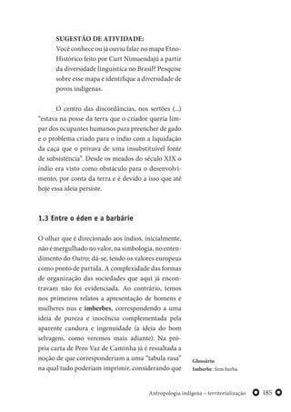 185Antropologia indígena – territorialização
SUGESTÃO DE ATIVIDADE:
Você conhece ou já ouviu falar no mapa Etno-
Histórico feito por Curt Nimuendajú a partir
da diversidade linguística no Brasil? Pesquise
sobre esse mapa e identifique a diversidade de
povos indígenas.
O centro das discordâncias, nos sertões (...)
“estava na posse da terra que o criador queria lim-
par dos ocupantes humanos para preencher de gado
e o problema criado para o índio com a liquidação
da caça que o privava de uma insubstituível fonte
de subsistência”. Desde os meados do século XIX o
índio era visto como obstáculo para o desenvolvi-
mento, por conta da terra e é devido a isso que até
hoje essa ideia persiste.
1.3 Entre o éden e a barbárie
O olhar que é direcionado aos índios, inicialmente,
não é mergulhado no valor, na simbologia, no enten-
dimento do Outro; dá-se, tendo os valores europeus
como ponto de partida. A complexidade das formas
de organização das sociedades que aqui já encon-
travam não foi evidenciada. Ao contrário, temos
nos primeiros relatos a apresentação de homens e
mulheres nus e imberbes, correspondendo a uma
ideia de pureza e inocência complementada pela
aparente candura e ingenuidade (a ideia do bom
selvagem, como veremos mais adiante). Na pró-
pria carta de Pero Vaz de Caminha já é ressaltada a
noção de que corresponderiam a uma “tabula rasa”
na qual tudo poderiam imprimir, considerando que
Glossário
Imberbe: Sem barba
 