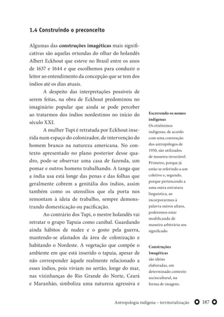 187Antropologia indígena – territorialização
1.4 Construindo o preconceito
Algumas das construções imagéticas mais signifi-
cativas são aquelas oriundas do olhar do holandês
Albert Eckhout que esteve no Brasil entre os anos
de 1637 e 1644 e que escolhemos para conduzir o
leitor ao entendimento da concepção que se tem dos
índios até os dias atuais.
A despeito das interpretações possíveis de
serem feitas, na obra de Eckhout predominou no
imaginário popular que ainda se pode perceber
ao tratarmos dos índios nordestinos no início do
século XXI.
A mulher Tupi é retratada por Eckhout inse-
rida num espaço do colonizador, de intervenção do
homem branco na natureza americana. No con-
texto apresentado no plano posterior desse qua-
dro, pode-se observar uma casa de fazenda, um
pomar e outros homens trabalhando. A tanga que
a índia usa está longe das penas e das folhas que
geralmente cobrem a genitália dos índios, assim
também como os utensílios que ela porta nos
remontam à ideia de trabalho, sempre demons-
trando domesticação ou pacificação.
Ao contrário dos Tupi, o mestre holandês vai
retratar o grupo Tapuia como canibal. Guardando
ainda hábitos de nudez e o gosto pela guerra,
mantendo-se afastados da área de colonização e
habitando o Nordeste. A vegetação que compõe o
ambiente em que está inserido o tapuia, apesar de
não corresponder àquele realmente relacionado a
esses índios, pois viviam no sertão, longe do mar,
nas vizinhanças do Rio Grande do Norte, Ceará
e Maranhão, simboliza uma natureza agressiva e
Escrevendo os nomes
indígenas
Os etnônimos
indígenas, de acordo
com uma convenção
dos antropólogos de
1950, são utilizados
de maneira invariável.
Primeiro, porque já
estão se referindo a um
coletivo e, segundo,
porque pertencendo a
uma outra estrutura
linguística, ao
incorporarmos à
palavra outros afixos,
poderemos estar
modificando de
maneira arbitrária seu
significado.
Construções
Imagéticas
são ideias
elaboradas, em
determinado contexto
sociocultural, na
forma de imagens.
 