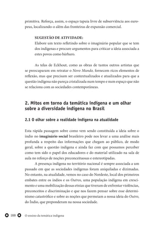 O ensino da temática indígena188
primitiva. Reforça, assim, o espaço tapuia livre de subserviência aos euro-
peus, localizando-o além das fronteiras de expansão comercial.
SUGESTÃO DE ATIVIDADE:
Elabore um texto refletindo sobre o imaginário popular que se tem
dos indígenas e procure argumentos para criticar a ideia associada a
estes povos como bárbaro.
As telas de Eckhout, como as obras de tantos outros artistas que
se preocuparam em retratar o Novo Mundo, fornecem ricos elementos de
reflexão, mas que precisam ser contextualizados e atualizados para que a
questão indígena não pareça cristalizada num tempo e num espaço que não
se relaciona com as sociedades contemporâneas.
2. Mitos em torno da temática indígena e um olhar
sobre a diversidade indígena no Brasil
2.1 O olhar sobre a realidade indígena na atualidade
Esta rápida passagem sobre como vem sendo constituída a ideia sobre o
índio no imaginário social brasileiro pode nos levar a uma análise mais
profunda a respeito das informações que chegam ao público, de modo
geral, sobre a questão indígena e ainda faz com que possamos perceber
como tem sido o papel dos educadores e do material utilizado na sala de
aula no reforço de noções preconceituosas e estereotipadas.
A presença indígena no território nacional é sempre associada a um
passado em que as sociedades indígenas foram aniquiladas e dizimadas.
No entanto, na atualidade, vemos no caso do Nordeste, local dos primeiros
embates entre os índios e os Outros, uma população indígena em cresci-
mento e uma mobilização dessas etnias que tiveram de enfrentar violências,
preconceitos e discriminação e que nos fazem pensar sobre esse determi-
nismo catastrófico e sobre as noções que permeiam a nossa ideia do Outro,
do Índio, que preponderam na nossa sociedade.
 