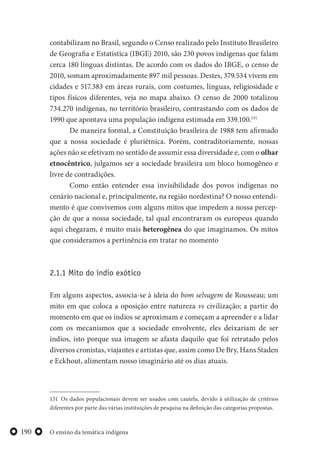 O ensino da temática indígena190
contabilizam no Brasil, segundo o Censo realizado pelo Instituto Brasileiro
de Geografia e Estatística (IBGE) 2010, são 230 povos indígenas que falam
cerca 180 línguas distintas. De acordo com os dados do IBGE, o censo de
2010, somam aproximadamente 897 mil pessoas. Destes, 379.534 vivem em
cidades e 517.383 em áreas rurais, com costumes, línguas, religiosidade e
tipos físicos diferentes, veja no mapa abaixo. O censo de 2000 totalizou
734.270 indígenas, no território brasileiro, contrastando com os dados de
1990 que apontava uma população indígena estimada em 339.100.151
De maneira formal, a Constituição brasileira de 1988 tem afirmado
que a nossa sociedade é pluriétnica. Porém, contraditoriamente, nossas
ações não se efetivam no sentido de assumir essa diversidade e, com o olhar
etnocêntrico, julgamos ser a sociedade brasileira um bloco homogêneo e
livre de contradições.
Como então entender essa invisibilidade dos povos indígenas no
cenário nacional e, principalmente, na região nordestina? O nosso entendi-
mento é que convivemos com alguns mitos que impedem a nossa percep-
ção de que a nossa sociedade, tal qual encontraram os europeus quando
aqui chegaram, é muito mais heterogênea do que imaginamos. Os mitos
que consideramos a pertinência em tratar no momento
2.1.1 Mito do índio exótico
Em alguns aspectos, associa-se à ideia do bom selvagem de Rousseau; um
mito em que coloca a oposição entre natureza vs civilização; a partir do
momento em que os índios se aproximam e começam a apreender e a lidar
com os mecanismos que a sociedade envolvente, eles deixariam de ser
índios, isto porque sua imagem se afasta daquilo que foi retratado pelos
diversos cronistas, viajantes e artistas que, assim como De Bry, Hans Staden
e Eckhout, alimentam nosso imaginário até os dias atuais.
151 Os dados populacionais devem ser usados com cautela, devido à utilização de critérios
diferentes por parte das várias instituições de pesquisa na definição das categorias propostas.
 