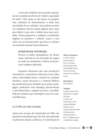 191Antropologia indígena – territorialização
A este mito também está associada a percep-
ção da sociedade envolvente da “relativa capacidade
do índio”. Visto como se não tivesse voz própria,
nem condições de discernimento, o índio teria
necessidade de ser tutelado e não poderia assumir
sua cidadania; haveria sempre alguém mais capaz
para definir o que seria o melhor para essas socie-
dades. Nessa perspectiva, o indígena é considerado
ingênuo ou primitivo e violento, nunca é visto
como um ser humano pleno que busca se afirmar
na sociedade nacional como autônomo.
SUGESTÃO DE ATIVIDADE:
Procure os dados demográficos, do último
censo, referente ao seu município de origem
ou onde vive atualmente e observe se há pre-
sença indígena registrada.
Enquanto deixarmos que uma perspectiva
etnocêntrica e eurocêntrica obscureça nosso olhar
sobre a diversidade étnica e cultural da sociedade
brasileira, nossos discursos e o material didático
que produzimos para subsidiar nossa prática peda-
gógica produzirão uma ideologia preconceituosa
e anti-democrática e negarão ao Outro a possibili-
dade de existência que contemple as suas (e as nos-
sas) diferenças.
2.1.2 Mito do índio tutelado
Apesar dos avanços da Constituição de 1988, esta
apresenta contradições que não têm sido superadas
no plano das relações cotidianas. A Constituição de
Tutelado
se refere à quem está
submetido ao regime
de tutela;
A Tutela está
relacionada a uma
responsabilidade
jurídica que se
assume, representando
civilmente e/ou
administrando os
bens, de alguém que é
considerado incapaz.
Olhar etnocêntrico
se refere à forma
preconceituosa
de ver o mundo,
quando ignoramos
a diversidade étnica,
racial, de classes,
presente no cotidiano
social.
Heterogênea
diversificada.
 
