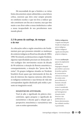 193Antropologia indígena – territorialização
Há necessidade de que a história e as várias
fontes documentais sejam submetidas a uma leitura
crítica, exercício que deve estar sempre presente
no cotidiano escolar; o que nos leva a indicar que
não constituem um fim em si mesmo, mas que têm
muito a nos dizer sobre a nossa intolerância e sobre
a nossa incapacidade de nos percebermos num
mundo plural.
2.2 Os povos da caatinga, do mangue
e do mar
As colocações sobre a região amazônica são funda-
mentais para que possamos entender as mudanças
do contexto indígena no Brasil nas décadas de 1980 e
1990. No entanto, ao destacarmos a região Nordeste,
algumas especificidades precisam ser destacadas. O
viés ecológico dos movimentos sociais da década
de 90 enfatizou a situação da floresta amazônica e,
consequentemente, a situação dos “povos das flo-
restas”. Os grupos indígenas situados no Nordeste
brasileiro ficam quase que inteiramente de fora da
área de interesse das riquezas naturais; além disso,
os indígenas nordestinos e suas formas de vida não
correspondem àqueles idealizado pela mídia e pre-
sente no imaginário social.
SUGESTÃO DE ATIVIDADE:
Você já sabe o significado da palavra etno-
centrismo, agora pesquise o significado de
eurocêntrico e discuta qual a relação que a
perspectiva etnocêntrica e eurocêntrica tem
com os mitos apresentados.
O termo aculturação
apesar de amplamente
utilizado na
linguagem coloquial
para definir o processo
de perdas e ganhos
de características
culturais na situação
de contato entre
povos diferentes, é
bastante criticada
na atualidade. O
termo é considerado
impreciso, pois acaba
por homogeneizar
situações muito
diversas e não
problematiza os
fatores determinantes.
Sua validade científica
é questionada.
Política indigenista
é aquela exercida pelo
Estado em relação aos
povos indígenas;
Política indígena é
aquela exercida pelos
próprios indígenas.
 