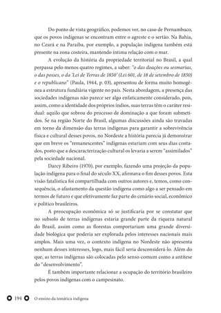 O ensino da temática indígena194
Do ponto de vista geográfico, podemos ver, no caso de Pernambuco,
que os povos indígenas se encontram entre o agreste e o sertão. Na Bahia,
no Ceará e na Paraíba, por exemplo, a população indígena também está
presente na zona costeira, mantendo íntima relação com o mar.
A evolução da história da propriedade territorial no Brasil, a qual
perpassa pelo menos quatro regimes, a saber: “o das doações ou sesmarias,
o das posses, o da ‘Lei de Terras de 1850’ (Lei 601, de 18 de setembro de 1850)
e o republicano” (Paula, 1944, p. 03), apresentou de forma muito homogê-
nea a estrutura fundiária vigente no país. Nesta abordagem, a presença das
sociedades indígenas não parece ser algo enfaticamente considerado, pois,
assim, como a identidade dos próprios índios, suas terras têm o caráter resi-
dual: aquilo que sobrou do processo de dominação a que foram submeti-
dos. Se na região Norte do Brasil, algumas discussões ainda são travadas
em torno da dimensão das terras indígenas para garantir a sobrevivência
física e cultural desses povos, no Nordeste a história parecia já demonstrar
que em breve os “remanescentes” indígenas estariam com seus dias conta-
dos, posto que a descaracterização cultural os levaria a serem “assimilados”
pela sociedade nacional.
Darcy Ribeiro (1970), por exemplo, fazendo uma projeção da popu-
lação indígena para o final do século XX, afirmava o fim desses povos. Esta
visão fatalística foi compartilhada com outros autores e, temos, como con-
sequência, o afastamento da questão indígena como algo a ser pensado em
termos de futuro e que efetivamente faz parte do cenário social, econômico
e político brasileiros.
A preocupação econômica só se justificaria por se constatar que
no subsolo de terras indígenas estaria grande parte da riqueza natural
do Brasil, assim como as florestas comportariam uma grande diversi-
dade biológica que poderia ser explorada pelos interesses nacionais mais
amplos. Mais uma vez, o contexto indígena no Nordeste não apresenta
nenhum desses interesses, logo, mais fácil seria desconsiderá-lo. Além do
que, as terras indígenas são colocadas pelo senso comum como a antítese
do “desenvolvimento”.
É também importante relacionar a ocupação do território brasileiro
pelos povos indígenas com o campesinato.
 
