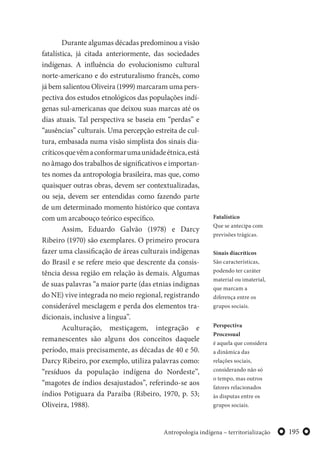 195Antropologia indígena – territorialização
Durante algumas décadas predominou a visão
fatalística, já citada anteriormente, das sociedades
indígenas. A influência do evolucionismo cultural
norte-americano e do estruturalismo francês, como
já bem salientou Oliveira (1999) marcaram uma pers-
pectiva dos estudos etnológicos das populações indí-
genas sul-americanas que deixou suas marcas até os
dias atuais. Tal perspectiva se baseia em “perdas” e
“ausências” culturais. Uma percepção estreita de cul-
tura, embasada numa visão simplista dos sinais dia-
críticosquevêmaconformarumaunidadeétnica,está
no âmago dos trabalhos de significativos e importan-
tes nomes da antropologia brasileira, mas que, como
quaisquer outras obras, devem ser contextualizadas,
ou seja, devem ser entendidas como fazendo parte
de um determinado momento histórico que contava
com um arcabouço teórico específico.
Assim, Eduardo Galvão (1978) e Darcy
Ribeiro (1970) são exemplares. O primeiro procura
fazer uma classificação de áreas culturais indígenas
do Brasil e se refere meio que descrente da consis-
tência dessa região em relação às demais. Algumas
de suas palavras “a maior parte (das etnias indignas
do NE) vive integrada no meio regional, registrando
considerável mesclagem e perda dos elementos tra-
dicionais, inclusive a língua”.
Aculturação, mestiçagem, integração e
remanescentes são alguns dos conceitos daquele
período, mais precisamente, as décadas de 40 e 50.
Darcy Ribeiro, por exemplo, utiliza palavras como:
“resíduos da população indígena do Nordeste”,
“magotes de índios desajustados”, referindo-se aos
índios Potiguara da Paraíba (Ribeiro, 1970, p. 53;
Oliveira, 1988).
Fatalístico
Que se antecipa com
previsões trágicas.
Sinais diacríticos
São características,
podendo ter caráter
material ou imaterial,
que marcam a
diferença entre os
grupos sociais.
Perspectiva
Processual
é aquela que considera
a dinâmica das
relações sociais,
considerando não só
o tempo, mas outros
fatores relacionados
às disputas entre os
grupos sociais.
 