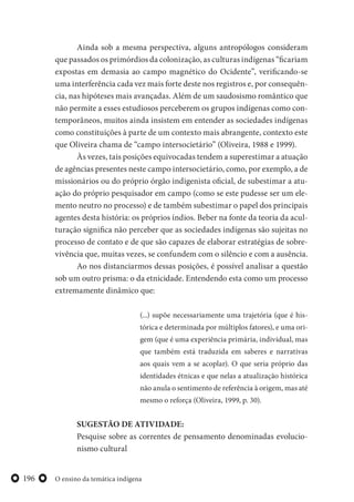 O ensino da temática indígena196
Ainda sob a mesma perspectiva, alguns antropólogos consideram
que passados os primórdios da colonização, as culturas indígenas “ficariam
expostas em demasia ao campo magnético do Ocidente”, verificando-se
uma interferência cada vez mais forte deste nos registros e, por consequên-
cia, nas hipóteses mais avançadas. Além de um saudosismo romântico que
não permite a esses estudiosos perceberem os grupos indígenas como con-
temporâneos, muitos ainda insistem em entender as sociedades indígenas
como constituições à parte de um contexto mais abrangente, contexto este
que Oliveira chama de “campo intersocietário” (Oliveira, 1988 e 1999).
Às vezes, tais posições equivocadas tendem a superestimar a atuação
de agências presentes neste campo intersocietário, como, por exemplo, a de
missionários ou do próprio órgão indigenista oficial, de subestimar a atu-
ação do próprio pesquisador em campo (como se este pudesse ser um ele-
mento neutro no processo) e de também subestimar o papel dos principais
agentes desta história: os próprios índios. Beber na fonte da teoria da acul-
turação significa não perceber que as sociedades indígenas são sujeitas no
processo de contato e de que são capazes de elaborar estratégias de sobre-
vivência que, muitas vezes, se confundem com o silêncio e com a ausência.
Ao nos distanciarmos dessas posições, é possível analisar a questão
sob um outro prisma: o da etnicidade. Entendendo esta como um processo
extremamente dinâmico que:
(...) supõe necessariamente uma trajetória (que é his-
tórica e determinada por múltiplos fatores), e uma ori-
gem (que é uma experiência primária, individual, mas
que também está traduzida em saberes e narrativas
aos quais vem a se acoplar). O que seria próprio das
identidades étnicas e que nelas a atualização histórica
não anula o sentimento de referência à origem, mas até
mesmo o reforça (Oliveira, 1999, p. 30).
SUGESTÃO DE ATIVIDADE:
Pesquise sobre as correntes de pensamento denominadas evolucio-
nismo cultural
 