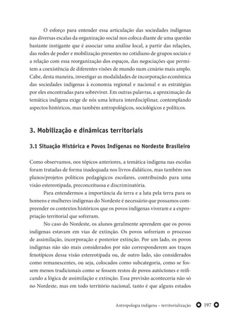 197Antropologia indígena – territorialização
O esforço para entender essa articulação das sociedades indígenas
nas diversas escalas da organização social nos coloca diante de uma questão
bastante instigante que é associar uma análise local, a partir das relações,
das redes de poder e mobilização presentes no cotidiano de grupos sociais e
a relação com essa reorganização dos espaços, das negociações que permi-
tem a coexistência de diferentes visões de mundo num cenário mais amplo.
Cabe, desta maneira, investigar as modalidades de incorporação econômica
das sociedades indígenas à economia regional e nacional e as estratégias
por eles encontradas para sobreviver. Em outras palavras, a aproximação da
temática indígena exige de nós uma leitura interdisciplinar, contemplando
aspectos históricos, mas também antropológicos, sociológicos e políticos.
3. Mobilização e dinâmicas territoriais
3.1 Situação Histórica e Povos Indígenas no Nordeste Brasileiro
Como observamos, nos tópicos anteriores, a temática indígena nas escolas
foram tratadas de forma inadequada nos livros didáticos, mas também nos
planos/projetos políticos pedagógicos escolares, contribuindo para uma
visão estereotipada, preconceituosa e discriminatória.
Para entendermos a importância da terra e a luta pela terra para os
homens e mulheres indígenas do Nordeste é necessário que possamos com-
preender os contextos históricos que os povos indígenas viveram e a expro-
priação territorial que sofreram.
No caso do Nordeste, os alunos geralmente aprendem que os povos
indígenas estavam em vias de extinção. Os povos sofreriam o processo
de assimilação, incorporação e posterior extinção. Por um lado, os povos
indígenas não são mais considerados por não corresponderem aos traços
fenotípicos dessa visão estereotipada ou, de outro lado, são considerados
como remanescentes, ou seja, colocados como subcategoria, como se fos-
sem menos tradicionais como se fossem restos de povos autóctones e reifi-
cando a lógica de assimilação e extinção. Essa previsão aconteceria não só
no Nordeste, mas em todo território nacional, tanto é que alguns estados
 