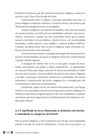 O ensino da temática indígena198
brasileiros decretaram que não existiam mais povos indígenas, como foi o
caso do Ceará, Piauí e Rio Grande do Norte.
Contrariando todas as lógicas e previsões apontadas para eles, os
povos indígenas resistiram e fizeram o caminho inverso, um processo que
chamamos de emergência étnica ou etnogênese.
Os povos indígenas, em especial no Nordeste, vêm num movimento
de resistência étnica, em defesa de suas identidades culturais e de seus ter-
ritórios, continuam a manter um forte sentimento étnico que os impul-
sionam a reivindicar os seus direitos, o direito à terra, a ter sua identidade
respeitada, a poder praticar a sua religião e a pleitear políticas públicas.
Contudo, em pleno século XXI, os povos indígenas ainda enfrentam vio-
lências, preconceitos e discriminação.
Como já foi mencionado, a ocupação desta região não foi um processo
pacífico, mas de batalhas, nas quais os indígenas resistiram constantemente
ao poder colonial imposto.
A ocupação do interior não se fez só com gado e tropas de exter-
mínio, mas também com padres e aldeias missionárias – os aldeamentos
serviam para desocupar largas extensões de terras concentrando os índios
em uma faixa mínima. Foram proibidos de praticar seus rituais religiosos
e de falar a sua língua. Entretanto, praticavam ás escondidas. Em muitos
momentos, o silenciamento dos povos indígenas foi a estratégia por eles
encontrada para sobreviver às perseguições.
Atualmente, apesar de em sua maioria desconhecerem a sua língua
materna e ter o português como forma de expressão, os povos indígenas no
Nordeste ainda utilizam algumas palavras dos seus vocabulários, realizam
seus rituais, possuem organizações e manifestam sinais de resistência e ree-
laboração cultural.
3.2 O significado da terra: Retomando as dinâmicas territoriais
e entendendo as categorias territoriais
Para os povos indígenas, a terra representa mais do que uma propriedade
privada e do que um meio de subsistência. A terra, para esses povos, é a
 