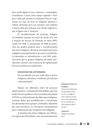 199Antropologia indígena – territorialização
base social ligada às suas vivências e cosmologias.
Consideram a terra como espaço sagrado e vital,
pois é dela que provêm os alimentos físicos e espi-
rituais, ou seja, da terra os indígenas plantam e
colhem alimentos para sua nutrição, mas também
é através dela que realizam seus rituais religiosos e
que se ligam com a “natureza”.
O reconhecimento da presença indígena
no Nordeste remonta ao início do século XX com
a atuação do Serviço de Proteção ao índio (SPI),
criado em 1910. A constituição de 1988 já encon-
trou um quadro propício para o reconhecimento
das terras indígenas, devido à articulação dos povos
indígenas, principalmente no processo constituinte.
As demandas se intensificaram e, em 1995, pode-
mos dizer que os grupos indígenas até então reco-
nhecidos, estavam com o processo de regularização
de seus territórios em andamento.
SUGESTÃO DE ATIVIDADE:
Na sua opinião, por que ainda hoje os povos
indígenas enfrentam a violência, preconceito
e discriminação?
Mesmo em diferentes níveis do processo
administrativo e enfrentando dificuldades que iam
desde entraves políticos e técnicos dentro da própria
FUNAI e a criminalização das lideranças indígenas,
existiam dados que possibilitavam a visualização
das demandas desses grupos, incluindo a dimensão
dos seus territórios, as estimativas orçamentárias
para a indenização dos ocupantes não indígenas.
A presença dos povos indígenas nas diferen-
tes regiões de Pernambuco, mas concentradamente
Emergência étnica ou
etnogênse
Processo de afirmação
da identidade étnica,
no caso, a indígena,
num contexto em que
não se tem informação
de sua existência na
historiografia oficial
recente.
Autóctone
Originário daquele
local
 