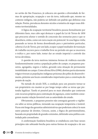 O ensino da temática indígena200
no sertão do São Francisco, já colocava em questão a diversidade de for-
mas de apropriação, ocupação e uso da terra, indicando que, mesmo no
contexto indígena, não poderia ser definido um padrão que definisse essa
relação. Porém, prevaleceu durantes séculos a tentativa de negar essas dife-
rentes territorialidades.
A lógica da ocupação territorial brasileira passou formalmente por
diferentes fases, mas cabe aqui destacar o papel da Lei de Terras de 1850
que procurou afastar o sentido de concessão das sesmarias para o que se
desenhava, então, como um nova nação em potencial. Se essa lógica vinha
passando as terras de forma desordenada para o patrimônio particular,
caberia à Lei de Terras, por um lado, ocupar o papel mediador de transição
do trabalho escravo para o trabalho livre no período em que se encerrava
o tráfico e, por outro lado, tentar dar ao estado imperial o controle das
terras devolutas.
A questão da terra motivou inúmeras formas de violência exercida
fundamentalmente contra a população pobre do campo, os pequenos pos-
seiros, agregados, negros e índios, gerando uma situação de permanente
instabilidade no campo. Como afirma Silva (1996), destino particularmente
trágico tiveram as populações indígenas próximas dos pólos de desenvolvi-
mento, próximo aos locais considerados importantes para a construção do
projeto de nação.
Na metade do século XIX, a condição para um posseiro tornar-se
um proprietário era manter-se por longo tempo sobre as terras que pre-
tendia legalizar. Tarefa só possível para os mais abastados que contavam
com recursos próprios para contratação de jagunços, como também conse-
guiam manter relação favorável com as autoridades do estado.
Obviamente, o pequenos posseiro não conseguia garantir a vigilân-
cia sobre as terras públicas, tornando sua ocupação temporária e instável.
Ficou este longe das garantias administrativas que poderiam colocá-lo num
outro patamar de direitos. Cresceu, assim, a lógica do patrimonialismo,
baseada em propriedade de grandes extensões, definindo uma política con-
trolada pelo coronelismo.
A conformação fundiária brasileira se estabeleceu com base nesses
princípios não sobrando brecha para outras formas de ocupação e de uso
 