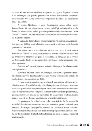 201Antropologia indígena – territorialização
da terra. O movimento social que se apoiava no regime de posse comum
e na utilização dos pastos, presente em vários movimentos campone-
ses no século XVIII, era considerado expressão manifesta da decadência
(MOTTA, 2009).
A região Nordeste, e aqui focalizamos nosso olhar sobre
Pernambuco, foi tradicionalmente tratada pela lógica da decadência, da
falta e do atraso; até os índios que na região vivem são considerados como
“restos”, “sobejos” e sobre o rótulo de misturados enfrentam preconceitos
de diferentes ordens.
A legislação dedicada aos povos indígenas, historicamente, apresen-
tou aspectos dúbios, contraditórios; ora os protegendo, ora contribuindo
para o seu extermínio.
Em pleno contexto da ditadura militar, em 1973, é instituído o
Estatuto do Índio / Lei 6001 , reafirmando o projeto assimilacionista a fim
de promover o progresso do país. É reconhecida a obrigação do Governo
da demarcação das terras indígenas. Cabe ao Estado iniciar proceder e con-
cluir o processo.
Em 1988 a Constituição traz a ideia de diferença, o Estado democrá-
tico e pluriétnico.
E por fim em 1989 temos a Convenção 169 da OIT que traz o reco-
nhecimento através da autodeclaração dos povos e comunidades tribais, da
qual o Brasil é signatário desde 2003.
O novo contexto político, num clima democrático e afeito ao reco-
nhecimento da diversidade sociocultural do país, contribuiu para a autoes-
tima e o vigor da mobilização indígena. Esses movimentos deram continui-
dade à resistência que os indígenas vinham historicamente apresentando,
principalmente em relação às investidas de fazendeiros e latifundiários
para expropriá-los de seus territórios de ocupação tradicional.
Os processos de colonização e da constituição da formação da
sociedade brasileira foram extremamente violentos: povos inteiros foram
extintos, dizimação demográfica, tomada de terras; Os meios tradicio-
nais de sobrevivência física e cultural foram prejudicados, além da ten-
tativa de dissolução de identidades étnicas pela nova sociedade nacional
em formação.
 