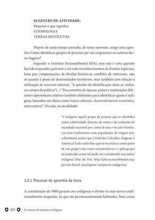 O ensino da temática indígena202
SUGESTÃO DE ATIVIDADE:
Pesquise o que significa
COSMOLOGIA
TERRAS DEVOLUTAS
Depois de tanto tempo passado, de tanta opressão, surge uma ques-
tão: Como identificar grupos de pessoas que são originários ou nativos des-
ses lugares?
Segundo o Instituto Socioambiental (ISA), essa não é uma questão
fácil de responder, pois tem a ver com reconhecimentos de direitos especiais,
lutas por compensações de dívidas históricas, conflitos de interesses, não
só quanto à posse de determinados territórios, mas também com relação à
utilização de recursos naturais. “A questão da identificação situa-se, enfim,
no campo da política”(...) “Documentos de épocas, países e instituições dife-
rentes apresentam critérios também diferentes para identificar quem é indí-
gena, baseados em ideias como traços culturais, desenvolvimento econômico,
entre outros”. Ou seja, na atualidade:
“é indígena aquele grupo de pessoas que se identifica
como coletividade distinta de outra e do conjunto da
sociedade nacional por conta de seus vínculos históri-
cos e/ou tradicionais com populações de origem pré-
colombiana (antes que Cristóvão Colombo chegasse à
América).Todo indivíduo que se reconhece como parte
de um grupo com essas características e é pelo grupo
reconhecido como tal pode ser considerado um índio/
indígena”.(Site do ISA: http://pib.socioambiental.org/
pt/c/no-brasil-atual/quem-sao/povos-indigenas)
3.2.1 Processo de garantia da terra
A constituição de 1988 garante aos indígenas o direito às suas terras tradi-
cionalmente ocupadas, às que são permanentemente habitadas, bem como
 