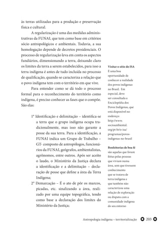 203Antropologia indígena – territorialização
às terras utilizadas para a produção e preservação
física e cultural.
A regularização é uma das medidas adminis-
trativas da FUNAI, que tem como base em critérios
sócio antropológicos e ambientais. Todavia, a sua
homologação depende de decretos presidenciais. O
processo de regularização leva em conta os aspectos
fundiários, dimensionando a terra, deixando claro
os limites da terra a serem estabelecidos, para isso a
terra indígena é antes de tudo incluída no processo
de qualificação, quando se caracteriza a relação que
o povo indígena tem com o território em que vive.
Para entender como se dá todo o processo
formal para o reconhecimento do território como
indígena, é preciso conhecer as fases que o compõe.
São elas:
1° Identificação e delimitação – identifica-se
a terra que o grupo indígena ocupa tra-
dicionalmente, mas isso não garante a
posse da sua terra. Para a identificação, a
FUNAI indica um Grupo de Trabalho –
GT- composto de antropólogos, funcioná-
rios da FUNAI, geógrafos, ambientalistas,
agrônomos, entre outros. Após ser aceito
o laudo, o Ministério da Justiça declara
a identificação e a delimitação – decla-
ração de posse que define a área da Terra
Indígena;
2° Demarcação – É o ato de pôr os marcos,
picadas, etc. sinalizando a área, reali-
zado por uma equipe topográfica, tendo
como base a declaração dos limites do
Ministério da Justiça;
Visitar o sítio do ISA
É uma boa
oportunidade de
conhecer a realidade
dos povos indígenas
no Brasil. Em
especial, deve
ser consultada a
Enciclopédia dos
Povos Indígenas, que
está disponível no
endereço:
http://www.
socioambiental.
org/pt-br/o-isa/
programas/povos-
indigenas-no-brasil
Benfeitorias de boa fé
são aquelas que foram
feitas pelas pessoas
que viviam numa
área, sem que tivessem
conhecimento
que se tratava de
terra indígena e
que também não
caracterizou uma
relação de exploração
ou disputa com a
comunidade indígena
do seu entorno
 