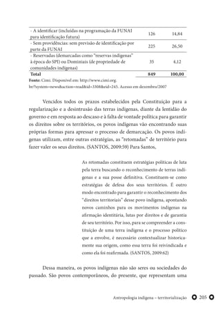 205Antropologia indígena – territorialização
- A identificar (incluídas na programação da FUNAI
para identificação futura)
126 14,84
- Sem providências: sem previsão de identificação por
parte da FUNAI
225 26,50
- Reservadas (demarcadas como “reservas indígenas”
à época do SPI) ou Dominiais (de propriedade de
comunidades indígenas)
35 4,12
Total 849 100,00
Fonte: Cimi. Disponível em: http://www.cimi.org.
br/?system=news&action=read&id=3308&eid=245. Acesso em dezembro/2007
Vencidos todos os prazos estabelecidos pela Constituição para a
regularização e a desintrusão das terras indígenas, diante da lentidão do
governo e em resposta ao descaso e à falta de vontade política para garantir
os direitos sobre os territórios, os povos indígenas vão encontrando suas
próprias formas para apressar o processo de demarcação. Os povos indí-
genas utilizam, entre outras estratégias, as “retomadas” de território para
fazer valer os seus direitos. (SANTOS, 2009:59) Para Santos,
As retomadas constituem estratégias políticas de luta
pela terra buscando o reconhecimento de terras indí-
genas e a sua posse definitiva. Constituem-se como
estratégias de defesa dos seus territórios. É outro
modo encontrado para garantir o reconhecimento dos
“direitos territoriais” desse povo indígena, apontando
novos caminhos para os movimentos indígenas na
afirmação identitária, lutas por direitos e de garantia
de seu território. Por isso, para se compreender a cons-
tituição de uma terra indígena e o processo político
que a envolve, é necessário contextualizar historica-
mente sua origem, como essa terra foi reivindicada e
como ela foi reafirmada. (SANTOS, 2009:62)
Dessa maneira, os povos indígenas não são seres ou sociedades do
passado. São povos contemporâneos, do presente, que representam uma
 