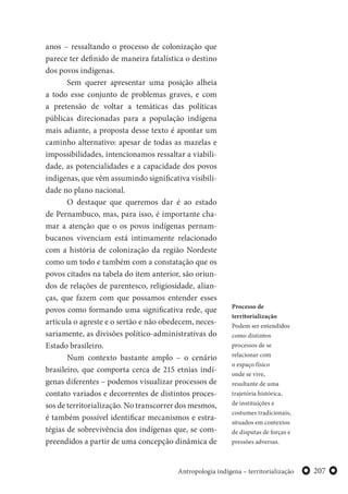 207Antropologia indígena – territorialização
anos – ressaltando o processo de colonização que
parece ter definido de maneira fatalística o destino
dos povos indígenas.
Sem querer apresentar uma posição alheia
a todo esse conjunto de problemas graves, e com
a pretensão de voltar a temáticas das políticas
públicas direcionadas para a população indígena
mais adiante, a proposta desse texto é apontar um
caminho alternativo: apesar de todas as mazelas e
impossibilidades, intencionamos ressaltar a viabili-
dade, as potencialidades e a capacidade dos povos
indígenas, que vêm assumindo significativa visibili-
dade no plano nacional.
O destaque que queremos dar é ao estado
de Pernambuco, mas, para isso, é importante cha-
mar a atenção que o os povos indígenas pernam-
bucanos vivenciam está intimamente relacionado
com a história de colonização da região Nordeste
como um todo e também com a constatação que os
povos citados na tabela do item anterior, são oriun-
dos de relações de parentesco, religiosidade, alian-
ças, que fazem com que possamos entender esses
povos como formando uma significativa rede, que
articula o agreste e o sertão e não obedecem, neces-
sariamente, as divisões político-administrativas do
Estado brasileiro.
Num contexto bastante amplo – o cenário
brasileiro, que comporta cerca de 215 etnias indí-
genas diferentes – podemos visualizar processos de
contato variados e decorrentes de distintos proces-
sos de territorialização. No transcorrer dos mesmos,
é também possível identificar mecanismos e estra-
tégias de sobrevivência dos indígenas que, se com-
preendidos a partir de uma concepção dinâmica de
Processo de
territorialização
Podem ser entendidos
como distintos
processos de se
relacionar com
o espaço físico
onde se vive,
resultante de uma
trajetória histórica,
de instituições e
costumes tradicionais,
situados em contextos
de disputas de forças e
pressões adversas.
 