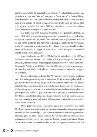 O ensino da temática indígena208
cultura, se afastam da perspectiva derrotista. Na atualidade, aqueles que
pareciam ser apenas “sobejos” dos povos “autóctones” pré-colombianos
vêm demonstrando sua capacidade construtiva de mobilização e passam a
ocupar um espaço na nossa sociedade que vai muito além do mês de abril
e de alguns capítulos dos livros didáticos que ainda teimam em tratá-los
como elementos pretéritos da nossa história.
Até 1988, os povos indígenas viveram sob os princípios formais de
uma política integracionista; esta previa a incorporação lenta e gradual dos
indígenas à comunhão nacional. Com a nova Constituição, estamos diante
de um outro contexto que extrapola a percepção legalista da pluralidade
social. O reconhecimento formal da diversidade étnica e cultural impulsio-
nou a mobilização de categorias específicas, como a indígena e nos coloca
diante de uma nova realidade.
A partir dos Artigos 231 e 232 da Constituição Federal de 1988, os
indígenas são considerados como atores juridicamente capazes para entrar
em juízo, através de suas organizações, rompendo com o status a eles atri-
buído pelo Artigo 6º do Código Civil de 1916, que os colocava como por-
tadores de capacidade civil relativa, constituindo uma segunda categoria
de cidadãos.
Entre as últimas décadas de 80 e 90, é possível perceber uma mudança
dos pleitos dos povos indígenas. A década de 80 foi marcada pela mobiliza-
ção dos mesmos no sentido de garantir seus direitos territoriais. Na década
seguinte, já aos auspícios da nova Constituição Federal, as reivindicações
indígenas começaram a ser caracterizadas por demandas mais amplas, exi-
gindo políticas públicas, que viabilizassem a gestão e o controle dos seus
territórios, a sustentabilidade de suas populações, além da estruturação de
um sistema educacional e de saúde diferenciados, afeitos às suas especifici-
dades sócio-culturais.
Deste plano nacional, tentaremos agora nos concentrar na região
Nordeste. Como já mencionado, mesmo considerando a situação indígena
amazônica fundamental para que possamos entender as mudanças do con-
texto indígena no Brasil nas décadas de 80 e 90 passadas, há necessidade de
se fazer um recorte, pois o viés ecológico dos movimentos sociais da década
de 90 concentrou os interesses das políticas e agências ambientalistas e
 