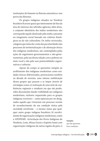 209Antropologia indígena – territorialização
instituições de fomento na floresta amazônica e nos
povos das florestas.
Os grupos indígenas situados no Nordeste
brasileiro ficavam quase que inteiramente de fora da
área de interesse das referidas agências; além disso,
o conjunto identitário dos índios nordestinos não
corresponde àquele idealizado pela mídia e presente
no imaginário social baseado em critérios fenotí-
picos ou de viés culturalista. Os índios misturados,
categoria que tenta dar conta das peculiaridades dos
processos de territorialização e de afirmação étnica
dos indígenas nordestinos, são contemplados pelas
ações de organismos governamentais e não-gover-
namentais, pela sua direta relação com a pobreza no
meio rural e não pela suas potencialidades organi-
zativas e culturais.
Apesar do campo se apresentar inóspito ao
acolhimento dos indígenas nordestinos como uni-
dades étnicas diferenciadas, presenciamos também
na década de noventa, uma intensa mobilização
desses grupos que passam a se impor através de
estratégias como: a) realização de uma série de con-
ferências regionais e estaduais em que são produ-
zidos documentos dando visibilidade aos indígenas
nordestinos, inclusive requerendo para os grupos
indígenas resistentes – como optaram por ser desig-
nados aqueles que vivenciam um processo recente
de reconhecimento da sua condição étnica pela
sociedade envolvente – o mesmo status que qual-
quer outro grupo indígena brasileiro; b) envolvi-
mento de organizações indígenas nordestinas, como
a APOINME -Articulação dos Povos Indígenas do
Nordeste, Leste, Minas Gerais e Espírito Santo com
organizações indígenas de outras regiões do país; c)
Inóspito
que não apresenta
boas condições
 