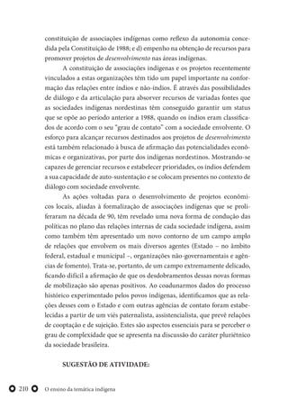 O ensino da temática indígena210
constituição de associações indígenas como reflexo da autonomia conce-
dida pela Constituição de 1988; e d) empenho na obtenção de recursos para
promover projetos de desenvolvimento nas áreas indígenas.
A constituição de associações indígenas e os projetos recentemente
vinculados a estas organizações têm tido um papel importante na confor-
mação das relações entre índios e não-índios. É através das possibilidades
de diálogo e da articulação para absorver recursos de variadas fontes que
as sociedades indígenas nordestinas têm conseguido garantir um status
que se opõe ao período anterior a 1988, quando os índios eram classifica-
dos de acordo com o seu “grau de contato” com a sociedade envolvente. O
esforço para alcançar recursos destinados aos projetos de desenvolvimento
está também relacionado à busca de afirmação das potencialidades econô-
micas e organizativas, por parte dos indígenas nordestinos. Mostrando-se
capazes de gerenciar recursos e estabelecer prioridades, os índios defendem
a sua capacidade de auto-sustentação e se colocam presentes no contexto de
diálogo com sociedade envolvente.
As ações voltadas para o desenvolvimento de projetos econômi-
cos locais, aliadas à formalização de associações indígenas que se proli-
feraram na década de 90, têm revelado uma nova forma de condução das
políticas no plano das relações internas de cada sociedade indígena, assim
como também têm apresentado um novo contorno de um campo amplo
de relações que envolvem os mais diversos agentes (Estado – no âmbito
federal, estadual e municipal –, organizações não-governamentais e agên-
cias de fomento). Trata-se, portanto, de um campo extremamente delicado,
ficando difícil a afirmação de que os desdobramentos dessas novas formas
de mobilização são apenas positivos. Ao coadunarmos dados do processo
histórico experimentado pelos povos indígenas, identificamos que as rela-
ções desses com o Estado e com outras agências de contato foram estabe-
lecidas a partir de um viés paternalista, assistencialista, que prevê relações
de cooptação e de sujeição. Estes são aspectos essenciais para se perceber o
grau de complexidade que se apresenta na discussão do caráter pluriétnico
da sociedade brasileira.
SUGESTÃO DE ATIVIDADE:
 