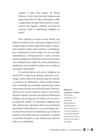 211Antropologia indígena – territorialização
Assistir o vídeo Pisa Ligeiro, de Bruno
Pacheco, e fazer uma lista dos indígenas que
apresentam fala no vídeo, colocando ao lado
a organização da qual fazem parte ou repre-
sentam. Em seguida, conduzir uma roda de
conversa sobre a mobilização indígena no
Brasil.
Mas voltando ao nosso recorte inicial, que
objetiva ressaltar como a presença indígena vem se
configurando no plano regional/nacional, é impor-
tante salientar ainda outras tensões e contradições
que se apresentam nesse campo. Se, por um lado,
vislumbramos o fortalecimento e maior articula-
ção dos indígenas no Nordeste na busca de alcançar
uma cidadania mais ampla, do outro, percebemos a
intolerância da sociedade brasileira em reconhecer
sua própria diversidade.
O reconhecimento dos povos indígenas no
século XXI, é importante destacar, não deve se res-
tringir à benevolência do aparato legal em admitir
a existência de identidades étnicas diferenciadas,
nem à bondade da sociedade nacional que insiste
numa representação anacrônica de índio como pri-
mitivo e em vias de extinção. Trata-se da consoli-
dação de espaços, por força da própria mobilização
indígena, que assegurem aos índios sua voz ativa e
seu papel de sujeito. As sociedades indígenas têm
sido capazes de se apropriar dessa nova semântica
das relações interculturais e a sua articulação, atra-
vés das novas formas de mobilização que se dão no
presente, está sendo capaz de, aos poucos, conduzir
à sociedade brasileira a uma atitude mais reflexiva
sobre a sua identidade.
Relações de
cooptação e sujeição
Estão sendo
entendidas como
aquelas que
desconsideram
a capacidade de
discernimento, nos
caso, dos indígenas, e
se fundamentam em
aliança feitas através
de ofertas de cargos e
privilégios.
 
