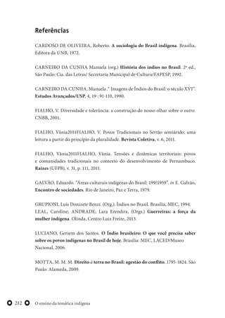O ensino da temática indígena212
Referências
CARDOSO DE OLIVEIRA, Roberto. A sociologia do Brasil indígena. Brasília,
Editora da UNB, 1972.
CARNEIRO DA CUNHA Manuela (org.) História dos índios no Brasil. 2ª ed.,
São Paulo: Cia. das Letras/ Secretaria Municipal de Cultura/FAPESP, 1992.
CARNEIRO DA CUNHA, Manuela .“ Imagens de Índios do Brasil: o século XVI”.
Estudos Avançados/USP, 4, 19 : 91-110, 1990.
FIALHO, V. Diversidade e tolerância: a construção do nosso olhar sobre o outro.
CNBB, 2001.
FIALHO, Vânia2011FIALHO, V. Povos Tradicionais no Sertão semiárido: uma
leitura a partir do princípio da pluralidade. Revista Coletiva, v. 6, 2011.
FIALHO, Vânia2011FIALHO, Vânia. Tensões e dinâmicas territoriais: povos
e comunidades tradicionais no contexto do desenvolvimento de Pernambuco.
Raizes (UFPB), v. 31, p. 111, 2011.
GALVÃO, Eduardo. “Áreas culturais indígenas do Brasil: 199/1959”. in E. Galvão,
Encontro de sociedades. Rio de Janeiro, Paz e Terra, 1979.
GRUPIONI, Luís Donizete Benzi. (Org.). Índios no Brasil. Brasília, MEC, 1994.
LEAL, Caroline; ANDRADE; Lara Erendira. (Orgs.) Guerreiras: a força da
mulher indígena. Olinda, Centro Luiz Freire, 2013.
LUCIANO, Gersem dos Santos. O Índio brasileiro: O que você precisa saber
sobre os povos indígenas no Brasil de hoje. Brasília: MEC, LACED/Museo
Nacional, 2006.
MOTTA, M. M. M. Direito à terra no Brasil: agestão do conflito, 1795-1824. São
Paulo: Alameda, 2009.
 